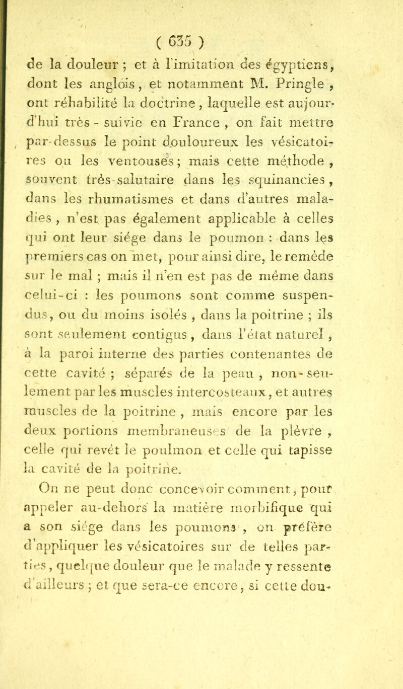X ( 635 ) ■ \ de la douleur ; et à rimilation des égyptiens, dont les anglôis , et notamment M. Pringle , ont réhabilité la doctrine, laquelle est aujour- d'hui très - suivie en France , on fait mettre par-dessus le point d,ouloureux les vésicatoi- res ou les ventouses ; mais cette méthode , souvent très-salutaire dans les squinancies , dans les rhumatismes et dans d'autres mala- dies , n’est pas également applicable à celles qui ont leur siège dans le poumon : dans les premiers cas on'met, pour ainsi dire, le remède sur le mal ; mais il n’en est pas de même dans celui-ci : les poumons sont comme suspen- dus, ou du moins isolés , dans la poitrine ; ils sont seulement contigus , dans l’état naturel , à la paroi interne des parties contenantes de cette cavité; séparés de la peau, non-seu- lement par les muscles intercosteaiix, et autres muscles de la poitrine , mais encore par les deux portions membraneuses de la plèvre , celle qui revêt le poulmon et celle qui tapisse la cavité de la poitrine. On ne peut donc concevoir comment, pouf appeler au-dehors la matière morbifique qui a son siège dans les poumons', on préfère d’appliquer les vésicatoires sur de telles par- ties , quehpie douleur que le malade y ressente d’ailleurs ; et que sera-ce encore, si cette dcu-
