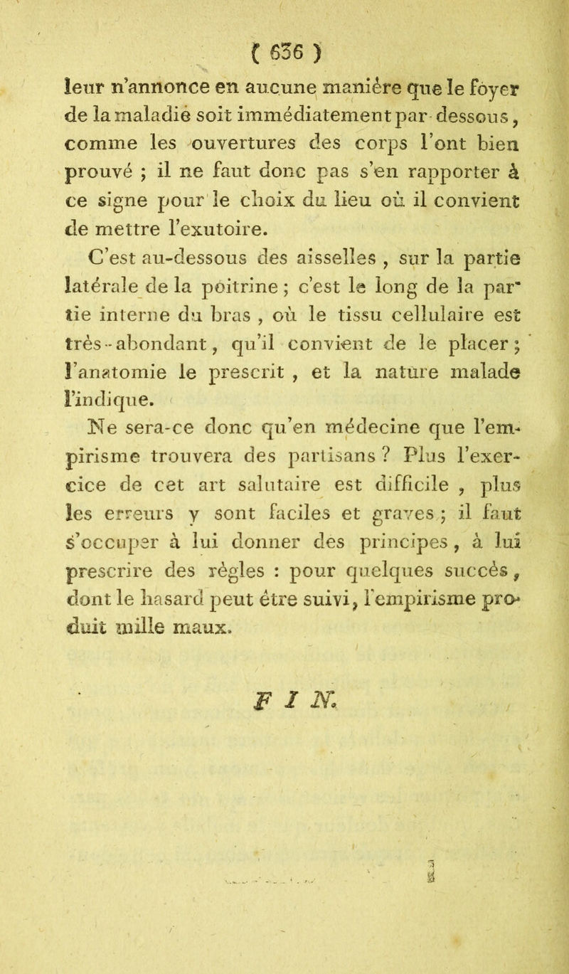 leur n’annonce en aucune manière que le foyer de la maladie soit immédiatement par dessous, comme les ouvertures des corps l’ont bien prouvé ; il ne faut donc pas s’en rapporter à ce signe pour le choix du lieu où il convient de mettre l’exutoire. C’est au-dessous des aisselles, sur la partie latérale de la poitrine ; c’est le long de la par* tie interne du bras , où le tissu cellulaire est très - abondant, qu’il convient de le placer; l’anatomie le prescx'it , et la nature malade l’indique. Ne sera-ce donc qu’en médecine que l’em- pirisme trouvera des ]oarlisans ? Plus l’exer- cice de cet art salutaii’e est difficile , plus les erreurs y sont faciles et graves ; il faut s’occuper à lui donner des principes, à lui prescrire des règles : pour quelques succès ^ dont le hasard peut être suivi, l'empirisme pro- duit mille maux. F I m a