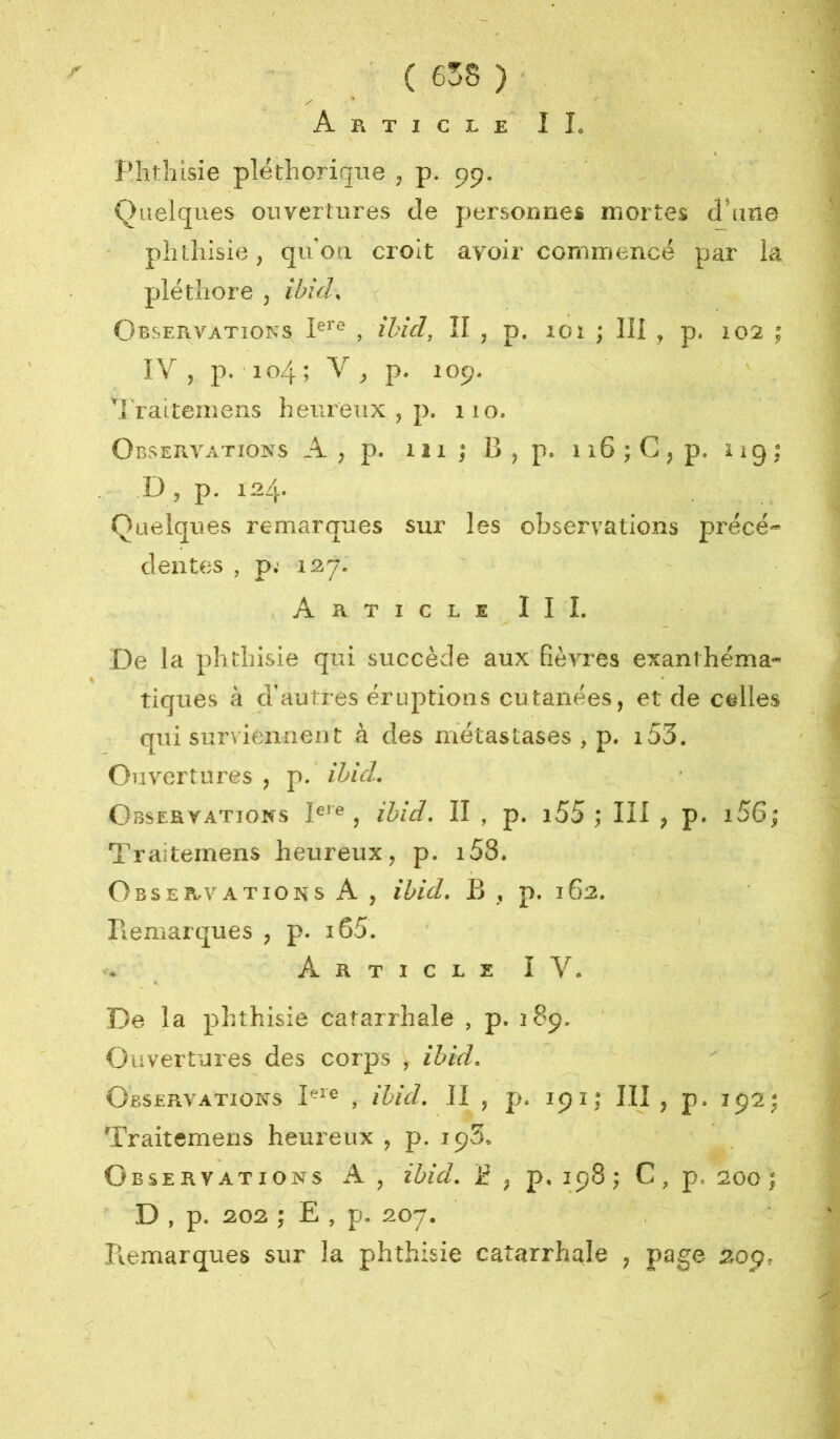 Phtliisie pléthorique , p. pp* Quelques ouvertures de personnes mortes dhine phthisie ; qu'ori croit avoir commencé par la pléthore 5 ibicL Observations , ibîd, ÎI , p. 101 ; lîl , p. 102 ; ÎV 5 p. 104; p. 10p. ' ^raitemeiis heureux , p. 110. Observations A , p. 111 ; B , p. 116 ; G j p. i 19 ; D , p. 124* Quelques remarques sur les observations précé- dentes , p; 127» Article III. De la phthisie qui succède aux fièvres exanthéma- tiques à d’autres éruptions cutanées, et de celles qui surviennent à des métastases , p. i53. Ouvertures , p. ibicL Observations , ihid, II , p. i55 ; III , p. i56; Traitemens heureux, p. i58. Observations A , ibid» B , p. 162. Bemarques , p. i65. Article IV. De la phthisie catarrhale , p. 18p. Ouvertures des corps , ibid. Observations , ihuL II , p. 191; III , p. Traitemens heureux , p. ip3. Observations A, ibid, jf , p, ip8 ; C, p. soo | D , p. 202 ; E , p. 207. , Piemarques sur la phthisie catarrhale , psge 20p.