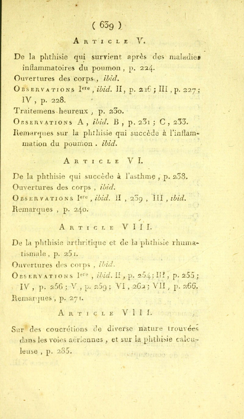 A R T I C L E V« De la phthisie qui suryient après des maiadiei» inflammatoires du poumon , p. 224» Ouvertures des corps , ibid. Observations , ibid, II, p. ; ÎII , p. 227: IV , p. 228. Traitemens heureux , p. 23o. Observations A, ibid, B , p, 23i ; C , 233, Iiemarques sur la phrliisie qui succède à l’inflam« matioii du poumon . ibid. Article VI. De la phthisie qui succède à l’asthme , p, 233. Ouvertures des corps , ibid. Observations , ibid, II , 209 , III , ibid, Iiemarques , p. 240. ✓ Article VIII. De la piithisie arthrjtii|iîe et de la phîliisie rhuma- tismale , p. 251. ‘ * Ouvertures des coins , ibid. k. Observations , ih-id, II , p. 264; ID ? p- s55 ; IV , p. 250 ; V , p. 209 ; Vi, 2G2 : V^ll ^ p, 266. Remarques , p. 27 r. Article VIII. Sur des concrétions de diverse nature trouvées dans les voies aériennes ^ et sur la phthisie caicu » leuse , p. 285.