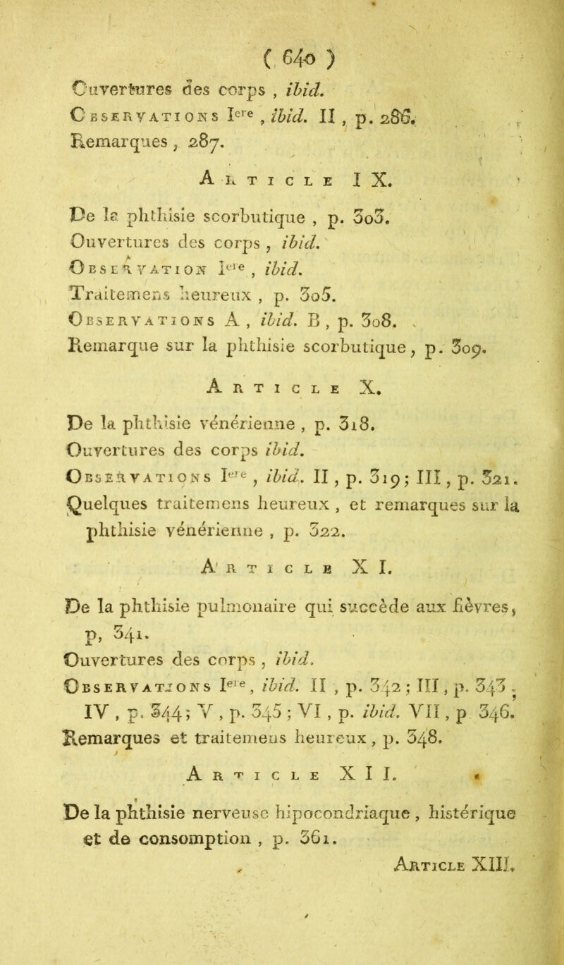 (, 64« ) Cuvertüres des corps , ihid. CbSERVATIONS , ihul. II , p, 2S6.; Remarques, 287. t , Article IX. I De la plitliisie scorbutique , p. 3o3. Ouvertures des corps, ihid. ' Oesrhyatio^x , ihid. Traitemens heureux , p. 3o5. Observations A, ihid. B, p. 3o8* . Remarque sur la phthisie scorbutique^ p. Sop, Article X. De la phthisie vénérieane , p. 3i8. Ouvertures des corps ihid. Observations 1^'^ , ihid. Il, p. Sip; IIÎ , p. Sai. Quelques traitemens heureux , et remarques sur la phthisie vénériemie , p. 522. Article XI. / De la phthisie pulmonaire qui succède aux fièvres j p, 541. Ouvertures des corps , ihid. Cbservatjons ihid. II , p. S ; III, p. 345 , IV , p. 5/4 ; Y , p. 345 ; VI , p. ihid. VII, p 3/^6.’ Reniarques et traitemens heureux, p. 548. Article XII. * / « De la phthisie nerveuse hipocondriaque , histérique et de consomption , p. 36x. Article Xllf