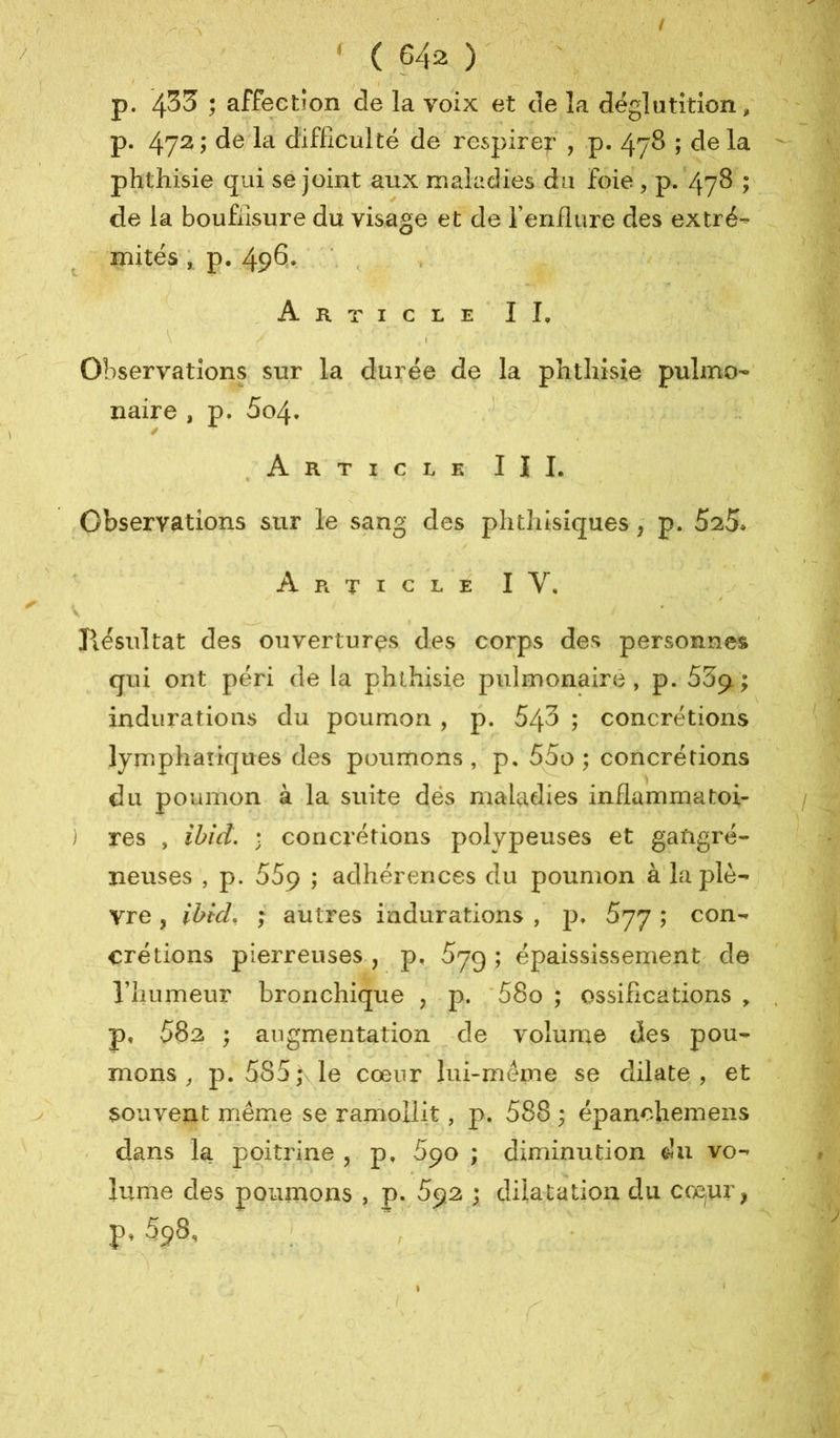 t ( 642 ) ! ^ p. 433 ; affection de la voix et de la déglutition, p. 47^ i de la difficulté de respirer , p. 478 ; de la phthisie qui se joint aux maladies du foie , p. 478 ; de la boufiisure du visage et de Tenflure des extré- mités , p. 496* Article IL Observations sur la durée de la phthisie pulmo- naire , p. 5o4. ' Article III. Observations sur le sang des phthisiques ; p. 525. A Pt T I c L E I V, y Jiésultat des ouvertures des corps des personnes qui ont péri de la phthisie piilinonairé , p. SSji ; indurations du poumon , p. 543 ; concrétions lymphatiques des poumons, p, 55o ; concrétions du poumon à la suite dés maladies inflammatoi- res , ibid. ; concrétions polypeuses et gangré- neuses , p. 559 ; adhérences du poumon à'ia plè- vre , ibid, ; autres indurations , p. Syy ; con- crétions pierreuses., p, 5yg ; épaississement de riiumeur bronchique , p. '58o ; ossifications , p, 582 ; augmentation -de volume des pou- mons ^ p. 585,\le cœur lui-même se dilate, et souvent rriême se ramollit, p. 588 ; épanohemens - dans la j)oitrine , p, Spo ; diminution du vo- lume des poumons , p.^592 ; dilatation du cœ^ur, p, 598, ; ,