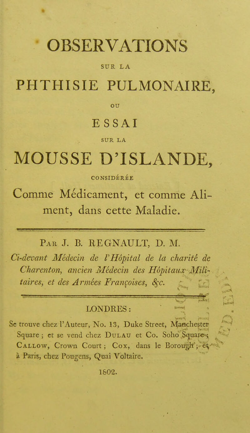 OBSERVATIONS SUR LA PHTHISIE PULMONAIRE, ou ESSAI SUR LA MOUSSE D'ISLANDE, CONSIDÉRÉE Comme Médicament, et comme Ali- ment, dans cette Maladie. Par J. B. REGNAULT, D. M. Ci-demnt Médecin de VHôpital de la charité de Charenton, ancien Médecin des Hôpitaux Mili- taires, et des Armées Francoises, &c. ''' Z'^< ~. . i I. LONDRES: ^ /*=S Se trouve chez l'Auteur, No. 13, Duke Street, A^aMchestei^ J^t Square ; et se vend chez DuLAU et Co. Soho Scjuarc^ Callovv^, Crown Court; Cox, dans le Borougk';.^è^'^'<'* Paris, chez Pougens, Quai Voltaire. 1802.