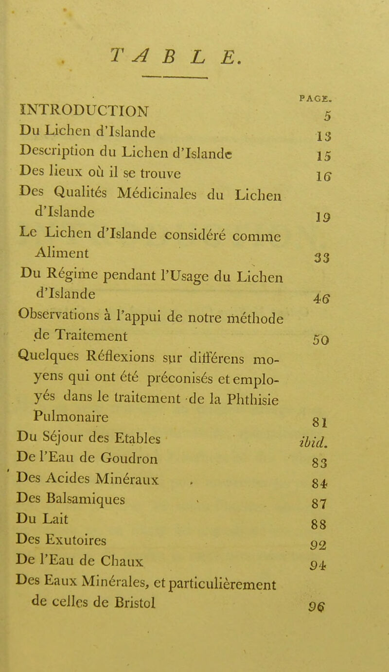 T A B L E. PAGE. INTRODUCTION 5 Du Lichen d'Islande 13 Description du Lichen d'Islande 15 Des lieux oli il se trouve iq Des Qualités Médicinales du Lichen d'Islande Le Lichen d'Islande considéré comme Aliment 33 Du Régime pendant l'Usage du Lichen d'Islande Observations à l'appui de notre méthode de Traitement 50 Quelques Réflexions syr dilférens mo- yens qui ont été préconisés et emplo- yés dans le traitement de la Phthisie Pulmonaire g 1 Du Séjour des Etables De l'Eau de Goudron 83 ' Des Acides Minéraux . 84 Des Balsamiques - 87 Du Lait 8 g Des Exutoires ^2 De l'Eau de Chaux g/j. Des Eaux Minérales, et particulièrement de celles de Bristol ç)^