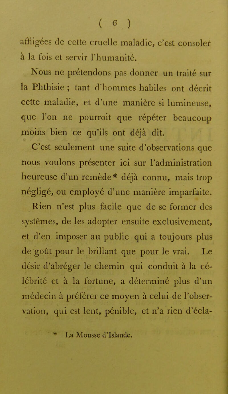 afiiigées de cette cruelle maladie, c'est consoler à la fois et servir rhumanité. Nous ne prétendons pas donner un traité sur la Phthisie ; tant d'hommes habiles ont décrit cette maladie, et d'une manière si lumineuse, que l'on ne pourroit que répéter beaucoup jnoins bien ce qu'ils ont déjà dit. C'est seulement une suite d'observations que nous voulons présenter ici sur l'administration heureuse d'un remède* déjà connu, mais trop négligé, ou employé d'une manière imparfaite. Rien n'est plus facile que de se former des systèmes, de les adopter ensuite exclusivement, et d'en imposer au public qui a toujours plus de goût pour le brillant que pour le vrai. Le désir d'abréger le chemin qui conduit à la cé- lébrité et à la fortune, a déterminé plus d'un médecin à préférer ce moyen à celui de l'obser- vation, qui est lent, pénible, et n'a rien d'écla- La Mousse d'Islande.