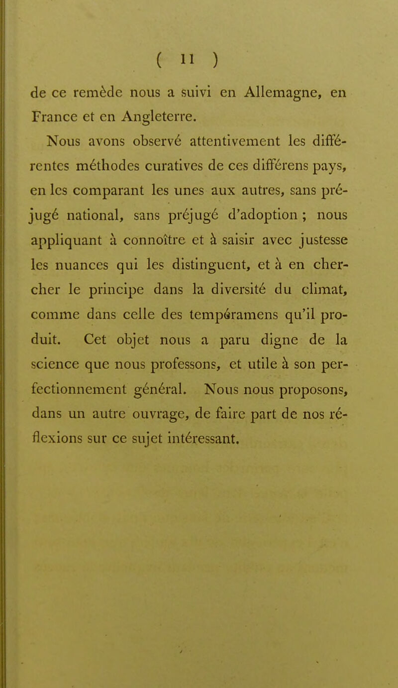 de ce remède nous a suivi en Allemagne, en France et en Angleterre. Nous avons observé attentivement les diffé- rentes méthodes curatives de ces différens pays, en les comparant les unes aux autres, sans pré- jugé national, sans préjugé d'adoption ; nous appliquant à connoître et à saisir avec justesse les nuances qui les distinguent, et à en cher- cher le principe dans la diversité du climat, comme dans celle des tempéramens qu'il pro- duit. Cet objet nous a paru digne de la science que nous professons, et utile à son per- fectionnement général. Nous nous proposons, dans un autre ouvrage, de faire part de nos ré- flexions sur ce sujet intéressant.