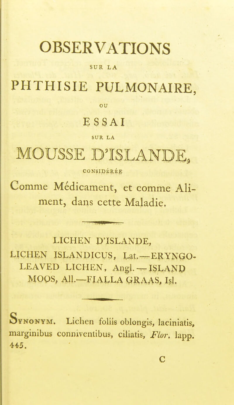 OBSERVATIONS SUR LA PHTHISIE PULMONAIRE, ou ESSAI SUR LA MOUSSE D'ISLANDE. CONSIDÉRÉE Comme Médicament, et comme Ali- ment, dans cette Maladie, mm LICHEN D'ISLANDE, LICHEN ISLANDICUS, Lat.^ERYNQO^ LEAVED LICHEN, Angl.JSLAND MOQS, AU.—FIALLA GRAAS, Isl. Synonym. Lichen foliis oblongis, laciniatis, marginibus conniventibus, ciliatis, Flor. lapp. 445.