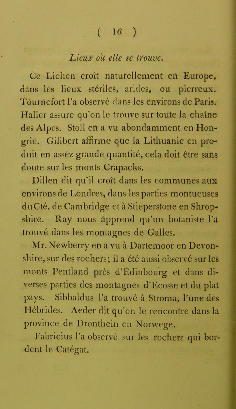 Lieux ou elle se trouve. Ce Lichen croît naturellement eiî Europe, dâns les lieux stériles, arides, ou pierreux. Tôurnefort l'a observé dans les environs de Paris. Haller assure qu'on le trouve sur toute la chaîne des Alpes. Stoll en a vu abondamment en Hon- grie. Gilibert affirme que la Lithuanie en pro- duit en assez grande quantité, cela doit être sans doute sur les monts Crapacks. Dillen dit qu'il croît dans les communes aux environs de Lôndres, dans les parties montueuses duCté. de Cambridge et à Stieperstone en Shrop- shire. Ray nous apprend qu'un botaniste l'a trouvé dans les montagnes de Galles. Mr. Newberry en a vu à Dartemoor en Devon* shire, sur des rochers; il a été aussi observé sur les monts Pentland près d'Edinbourg et dans di- verses parties des montagnes d'Ecosse et du plat pays. Sibbaldus l'a trouvé à Stroma, l'une des Hébrides. Aeder dit qu'on le rencontre dans la province de Dronthein en Norwege. Fabricius l'a observé sur les rochers qui bor- dent le Gatégat.
