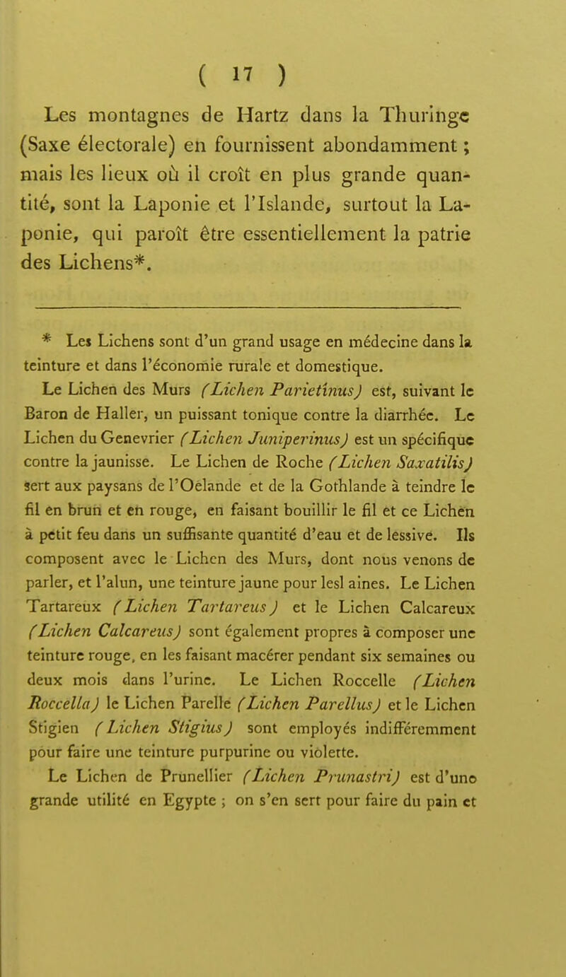 Les montagnes de Hartz dans la Thuringc (Saxe électorale) en fournissent abondamment ; mais les lieux où il croît en plus grande quan- tité, sont la Laponie et l'Islande, surtout la La- ponie, qui paroît être essentiellement la patrie des Lichens*. * Les Lichens sont d'un grand usage en médecine dans la teinture et dans l'économie rurale et domestique. Le Lichen des Murs (Lichen Parietmus) est, suivant le Baron de Haller, un puissant tonique contre la diarrhée. Le Lichen du Genévrier (Lichen JuniperinusJ est un spécifique contre la jaunisse. Le Lichen de Roche (Lichen Saxatilis} sert aux paysans de l'Oélande et de la Gothlande à teindre le fil en brun et en rouge, en faisant bouillir le fil et ce Lichen à petit feu dans un suflasante quantité d'eau et de lessivé. Ils composent avec le Lichen des Murs, dont nous venons de parler, et l'alun, une teinture jaune pour lesl aines. Le Lichen Tartareux ( Lichen Tartareus ) et le Lichen Calcareux (Lichen Calcareiis) sont également propres à composer une teinture rouge, en les faisant macérer pendant six semaines ou deux mois dans l'urine. Le Lichen Roccelle (Lichen RoccellaJ le Lichen Parellc (Lichen ParellusJ et le Lichen Stigien (Lichen StigiusJ sont employés indifi^éremment pour faire une teinture purpurine ou viôlerte. Le Lichen de Prunellier (Lichen Prunastri) est d'une grande utilité en Egypte ; on s'en sert pour faire du pain et