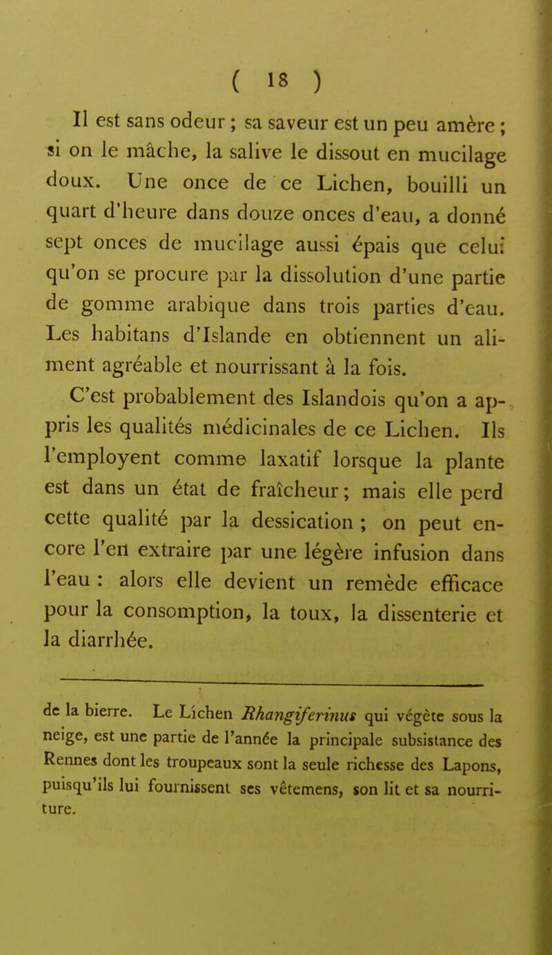 Il est sans odeur ; sa saveur est un peu amère ; si on le mâche, la salive le dissout en mucilage doux. Une once de ce Lichen, bouilli un quart d'heure dans douze onces d'eau, a donné sept onces de mucilage aussi épais que celui qu'on se procure par la dissolution d'une partie de gomme arabique dans trois parties d'eau. Les habitans d'Islande en obtiennent un ali- ment agréable et nourrissant à la fois. C'est probablement des Islandois qu'on a ap- pris les qualités médicinales de ce Lichen. Ils l'employent comme laxatif lorsque la plante est dans un état de fraîcheur ; mais elle perd cette qualité par la dessication ; on peut en- core l'en extraire par une légère infusion dans l'eau : alors elle devient un remède efficace pour la consomption, la toux, la dissenterie et la diarrhée. de la bierre. Le Lichen Rhangiferinus qui végète sous la neige, est une partie de l'année la principale subsistance des Rennes dont les troupeaux sont la seule richesse des Lapons, puisqu'ils lui fournissent ses vêtcmens, son lit et sa nourri- ture.