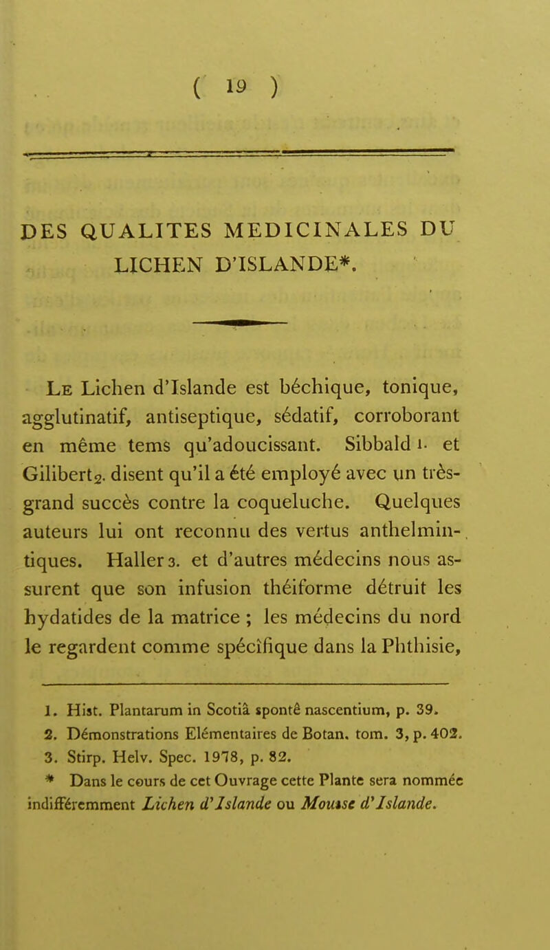 DES QUALITES MEDICINALES DU LICHEN D'ISLANDE*. Le Lichen d'Islande est béchique, tonique, agglutinatif, antiseptique, sédatif, corroborant en même tems qu'adoucissant. Sibbald i- et Giliberts- disent qu'il a été employé avec un très- grand succès contre la coqueluche. Quelques auteurs lui ont reconnu des vertus anthelmin-, tiques. Hallers. et d'autres médecins nous as- surent que son infusion théiforme détruit les hydatides de la matrice ; les médecins du nord le regardent comme spécifique dans la Phthisie, 1. Hist. Plantarum in Scotlà spontê nascentium, p. 39. 2. Démonstrations Elémentaires de Botan. tom. 3, p. 402. 3. Stirp. Helv. Spec. 1978, p. 82. * Dans le cours de cet Ouvrage cette Plante sera nommée indifféremment Lichen d'Islande ou Moutsc d'Islande.