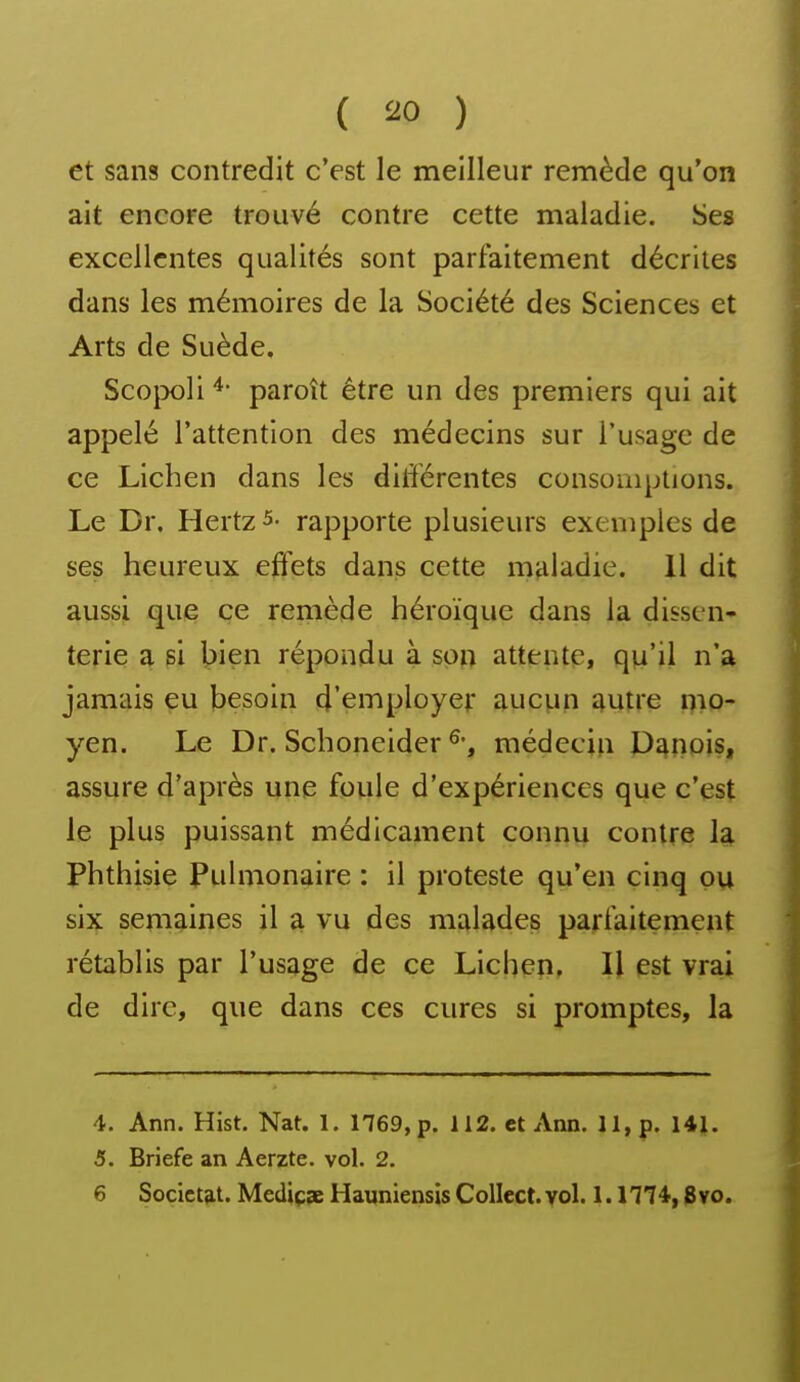 et sans contredit c'est le meilleur remède qu'on ait encore trouvé contre cette maladie. Ses excellentes qualités sont parfaitement décrites dans les mémoires de la Société des Sciences et Arts de Suède. Scojx)li paroît être un des premiers qui ait appelé l'attention des médecins sur l'usage de ce Lichen dans les dilTérentes consomptions. Le Dr. Hertz 5- rapporte plusieurs exemples de ses heureux eft'ets dans cette maladie. 11 dit aussi que ce remède héroïque dans la dissen- terie a si bien répondu à son attente, qu'il n'a jamais eu besoin d'employer aucun autre nio- yen. Le Dr. Schoneider médecin Danois, assure d'après une foule d'expériences que c'est le plus puissant médicament connu contre la Phthisie Pulmonaire : il proteste qu'en cinq ou six senig^ines il ^ vu des malades parfaitement rétablis par l'usage de ce Lichen, Il est vrai de dire, que dans ces cures si promptes, la 4. Ann. Hist. Nat. 1. 1769, p. 112. et Ann. 11, p. 141. 5. Briefe an Aerzte. vol. 2. 6 Socict^t. Mediçae Hauniensis Collect. vol. 1.1774,8vo.