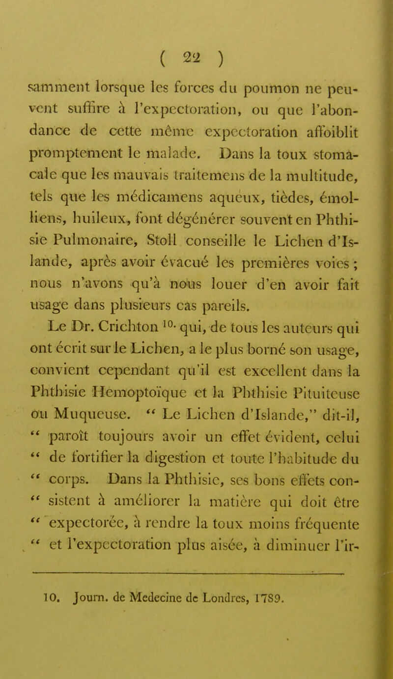 samment lorsque les forces du poumon ne peu- vent suffire à l'expectoration, ou que l'abon- dance de cette même expectoration affoiblit promptement le malade. Dans la toux stoma- cale que les mauvais traitemens de la multitude, t^ls que les médicamens aqueux, tièdes, émol- liens, huileux, font dégénérer souvent en Phthi- sie Pulmonaire* StoU conseille le Lichen d'Is- lande, après avoir évacué les premières voies ; nous n'avons -qu'à n&m louer d'en avoir fait usage dans plusieurs cas pareils. Le Dr. Crichton qui, de tous les auteurs qui ont écrit sur le Lichen, a le plus borné son usage, convient cependant qu'il est excellent dans la Phthisie Hemoptoïque et la Phthisie Pituiteuse ou Muqueuse.  Le Lichen d'Islande, dit-il,  paroît toujours avoir un effet évident, celui  de fortifier la digestion et toute l'habitude du corps. Dans la Phthisie, ses bons effets con- *' sistent à améliorer la matière qui doit être  expectorée, h rendre la toux moins fréquente  et rexpectoration plus aisée, à diminuer Tir- 10. Journ. de Médecine de Londres, 17S9.