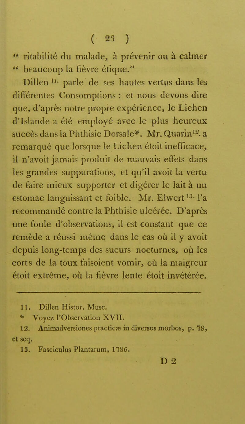  ritabilité du malade, à prévenir ou à calmer  beaucoup la fièvre étique. Dillen parle de ses hautes vertus dans les difi'érentes Consomptions : et nous devons dire que, d'après notre propre expérience, le Lichen d'Islande a été employé avec le plus heureux succès dans la Pbtbisie Dorsale*. Mr. Quarin^^. a remarqué que lorsque le Lichen étoit inefficace, il n'avoit jamais produit de mauvais effets dans les grandes suppurations, et qu'il avoit la vertu de faire mieux supporter et digérer le lait à un estomac languissant et foible. Mr. Elwert l'a recommandé contre la Phthisie ulcérée. D'après une foule d'observations, il est constant que ce remède a réussi même dans le cas où il y avoit depuis long-temps des sueurs nocturnes, où les eorts de la toux faisoient vomir, où la maigreur étoit extrême, où la fièvre lente étoit invétérée. 11. Dillen Histor. Musc. * Voyez l'Observation XVII. 12. Animadversiones practicae in diverses morbos, p. 79, et seq. 13. Fasciculus Plantarum, 1786. D 2