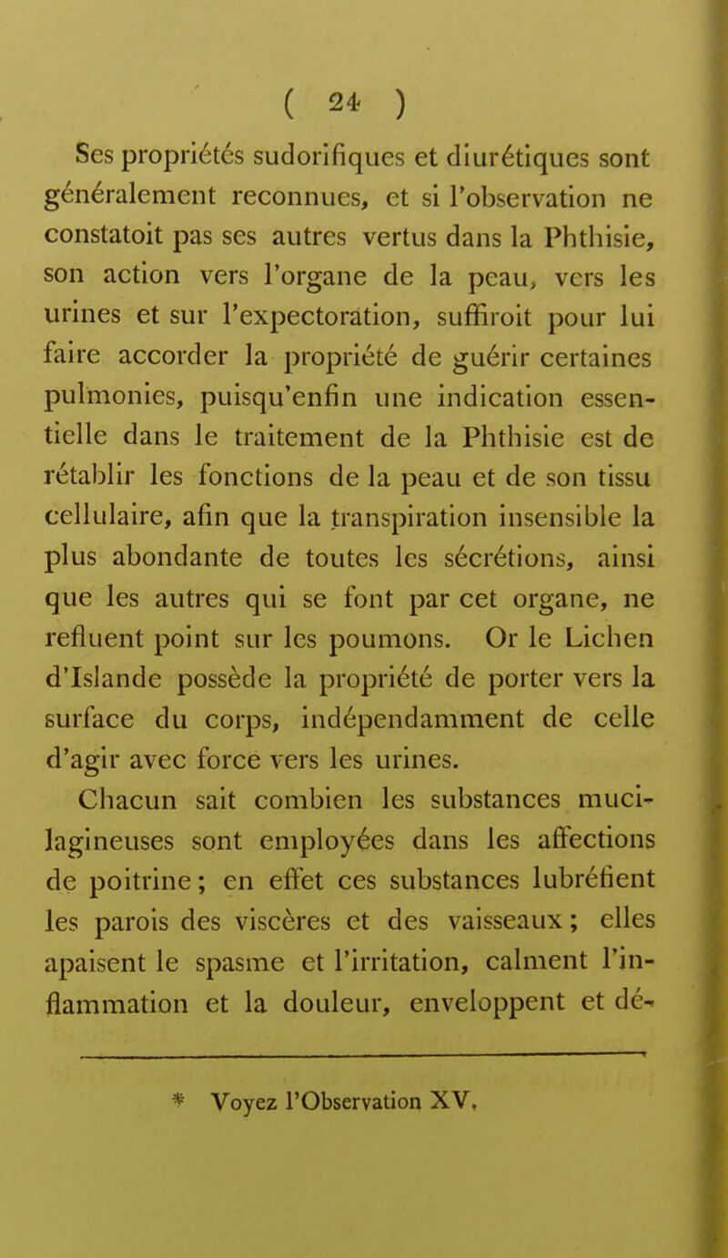 Ses propriétés sudorifiques et diurétiques sont généralement reconnues, et si l'observation ne constatoit pas ses autres vertus dans la Phthisie, son action vers Torgane de la peau, vers les urines et sur l'expectoration, suffiroit pour lui faire accorder la propriété de guérir certaines pulmonies, puisqu'enfin une indication essen- tielle dans le traitement de la Phthisie est de rétablir les fonctions de la peau et de son tissu cellulaire, afin que la transpiration insensible la plus abondante de toutes les sécrétions, ainsi que les autres qui se font par cet organe, ne refluent point sur les poumons. Or le Lichen d'Islande possède la propriété de porter vers la surface du corps, indépendamment de celle d'agir avec force vers les urines. Chacun sait combien les substances muci- lagineuses sont employées dans les affections de poitrine ; en effet ces substances lubréfient les parois des viscères et des vaisseaux ; elles apaisent le spasme et l'irritation, calment l'in- flammation et la douleur, enveloppent et dé- ^ Voyez l'Observation XV,