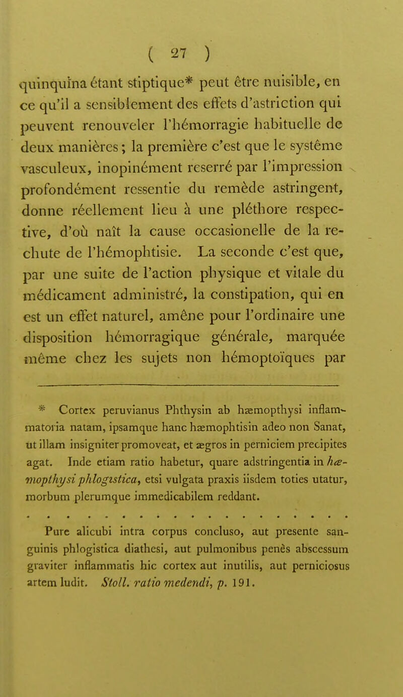 quinquina étant stiptlque* peut être nuisible, en ce qu'il a sensiblement des eftcts d'astriction qui peuvent renouveler l'hémorragie habituelle de deux manières ; la première c'est que le système vasculeux, inopinément reserré par l'impression v profondément ressentie du remède astringent, donne réellement lieu à une pléthore respec- tive, d'où naît la cause occasionelle de la re- chute de l'hémophtisie. La seconde c'est que, par une suite de l'action physique et vitale du médicament administré, la constipation, qui en est un effet naturel, amène pour l'ordinaire une disposition hémorragique générale, marquée même chez les sujets non hémoptoïques par * Cortex peruvianus Phthysln ab hœmopthysi inflam^ matoria natam, ipsamque hanc haemophtisin adeo non Sanat, ut illam insigniter promoveat, et aegros in perniciem précipites agat. Inde etiam ratio habetur, quare adstringentia in hœ- moplhysi phlogisticay etsi vulgata praxis iisdem toties utatur, morbum plerumque immedicabilem reddant. Pure alicubi intra corpus concluso, aut présente san- guinis phlogistica diathesi, aut pulmonibus penès abscessum graviter inflammatis hic cortex aut inutilis, aut perniciosus artetn ludit. Stoll. ratio medendi, p. 191.