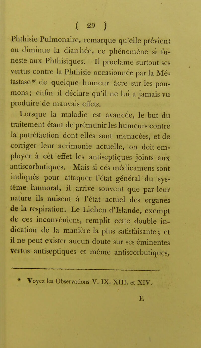 Phthisie Pulmonaire, remarque qu'elle prévient ou diminue la diarrhée, ce phénomène si fu- neste aux Phthisiques. Il proclame surtout ses vertus contre la Phthisie occasionnée par la Mé^ tastase* de quelque humeur acre sur les pou- mons ; enfin il déclare qu'il ne lui a jamais vu produire de mauvais effets. Lorsque la maladie est avancée, le but du traitement étant de prémunir les humeurs contre la putréfaction dont elles sont menacées, et de corriger leur acrimonie actuelle, on doit em* ployer à cet effet les antiseptiques joints aux antiscorbutiques. Mais si ces médicamens sont indiqués pour attaquer l'état général du sys^ tême humoral, il arrive souvent que par leur nature ils nuisent à l'état actuel des organes de la respiration. Le Lichen d'Islande, exempt de ces inconvéniens, remplit cette double in- dication de la manière la plus satisfaisante ; et il ne peut exister aucun doute sur ses émineirtes vertus antiseptiques et même antiscorbutiques. * Voyez les Observations V. IX. XIII. et XIV. E