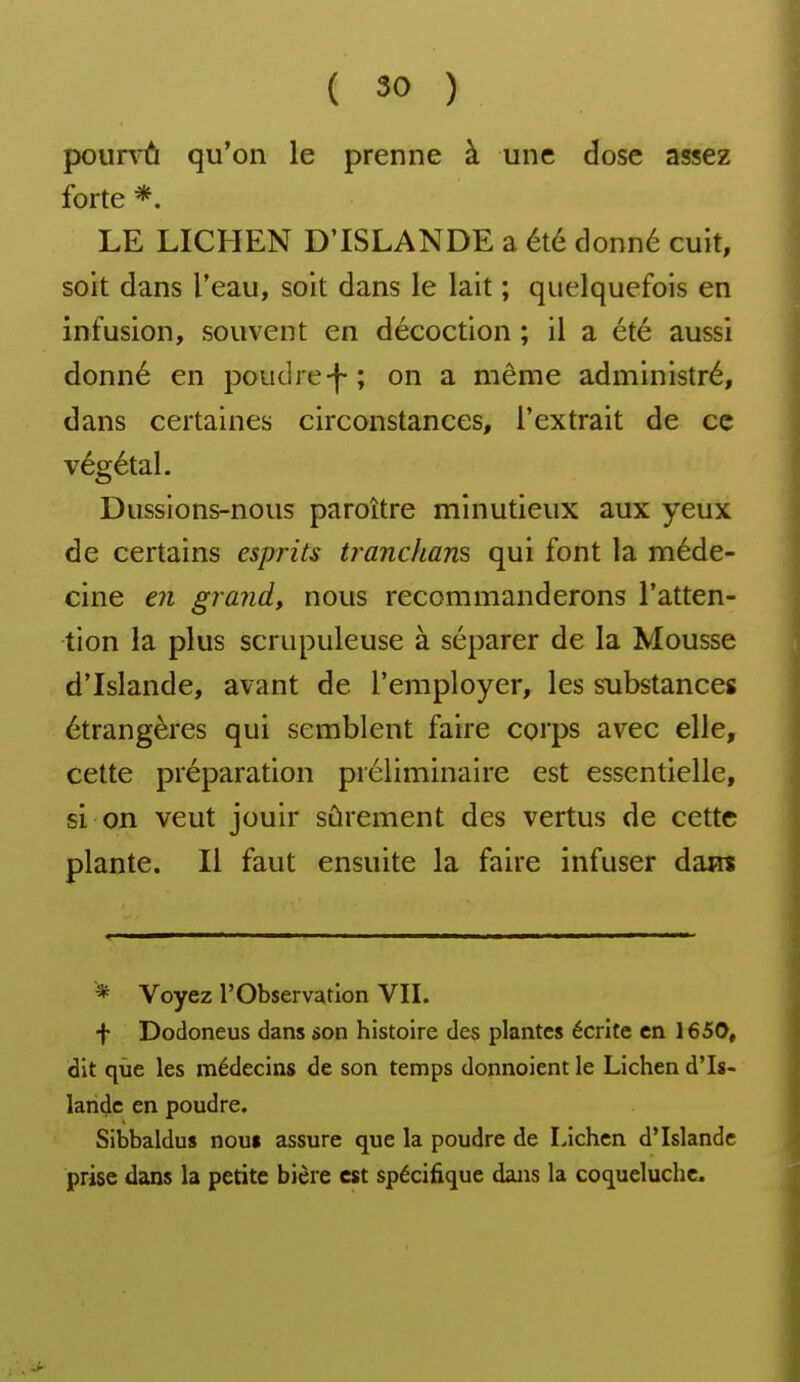 pourvû qu'on le prenne à une dose assez forte *. LE LICHEN D'ISLANDE a été donné cuit, soit dans l'eau, soit dans le lait ; quelquefois en infusion, souvent en décoction ; il a été aussi donné en poudre-}-; on a même administré, dans certaines circonstances, l'extrait de ce végétal. Dussions-nous paroître minutieux aux yeux de certains esprits tranchans qui font la méde- cine €71 grand, nous recommanderons l'atten- tion la plus scrupuleuse à séparer de la Mousse d'Islande, avant de l'employer, les substances étrangères qui semblent faire corps avec elle, cette préparation préliminaire est essentielle, si on veut jouir sûrement des vertus de cette plante. Il faut ensuite la faire infuser dam * Voyez l'Observation VII. f Dodoneus dans son histoire des plantes écrite en 1650, dit que les médecins de son temps donnoient le Lichen d'Is- lande en poudre. Sibbaldus nou« assure que la poudre de Lichen d'Islande prise dans la petite bière est spécifique dans la coqueluche.