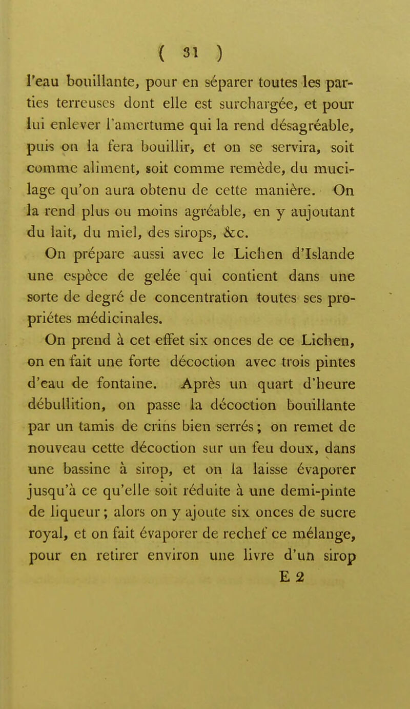 l'eau bouillante, pour en séparer toutes les par- ties terreuses dont elle est surchargée, et pour lui enlever l'amertume qui la rend désagréable, puis on la fera bouillir, et on se servira, soit comme aliment, soit comme remède, du muci- lage qu'on aura obtenu de cette manière. On la rend plus ou moins agréable, en y aujoutant du lait, du miel, des sirops, &;c. On prépare aussi avec le Lichen d'Islande une espèce de gelée qui contient dans une sorte de degré de concentration toutes ses pro- priétés médicinales. On prend à cet elFet six onces de ce Lichen, on en fait une forte décoction avec trois pintes d'eau de fontaine. Après un quart d'heure débullition, on passe la décoction bouillante par un tamis de crins bien serrés ; on remet de nouveau cette décoction sur un feu doux, dans une bassine à sirop, et on la laisse évaporer jusqu'à ce qu'elle soit réduite à une demi-pinte de liqueur; alors on y ajoute six onces de sucre royal, et on fait évaporer de rechef ce mélange, pour en retirer environ une livre d'un sirop E2