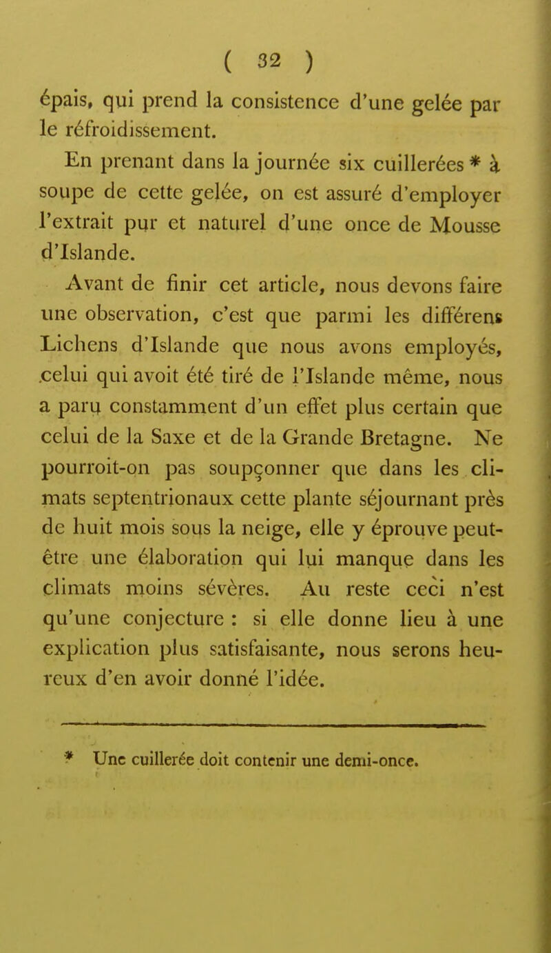épais, qui prend la consistence d'une gelée par le réfroidissement. En prenant dans la journée six cuillerées * à soupe de cette gelée, on est assuré d'employer l'extrait pur et naturel d'une once de Mousse d'Islande. Avant de finir cet article, nous devons faire une observation, c'est que parmi les différens Lichens d'Islande que nous avons employés, .celui qui avoit été tiré de l'Islande même, nous a paru constamment d'un effet plus certain que celui de la Saxe et de la Grande Bretagne. Ne pourroit-on pas soupçonner que dans les cli- mats septentrionaux cette plante séjournant près de huit mois sous la neige, elle y éprouve peut- être une élaboration qui lui manque dans les climats moins sévères. Au reste ceci n'est qu'une conjecture : si elle donne lieu à une explication plus satisfaisante, nous serons heu- reux d'en avoir donné l'idée. f Une cuillerée doit contenir une demi-once.