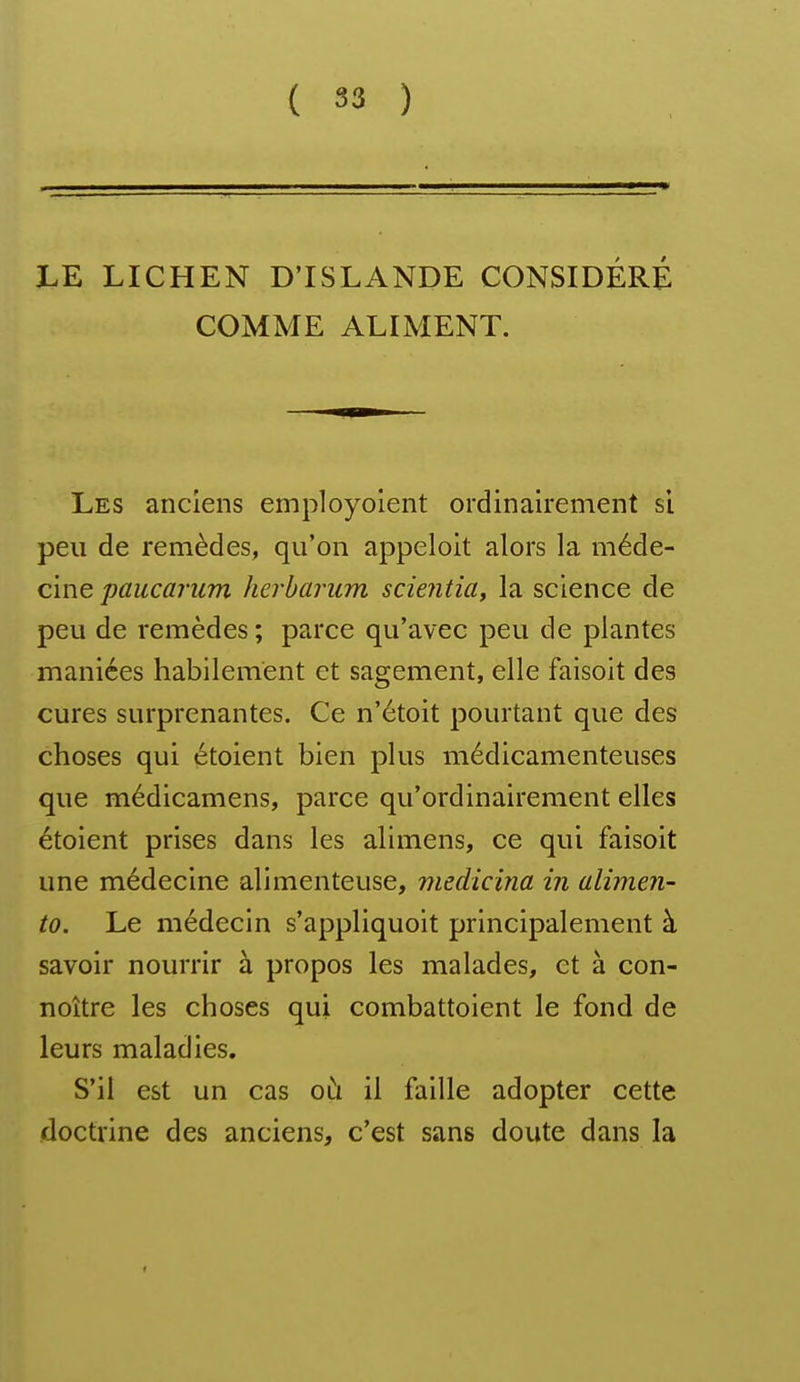 LE LICHEN D'ISLANDE CONSIDÉRÉ COMME ALIMENT. Les anciens employoient ordinairement si peu de remèdes, qu'on appeloit alors la méde- cine paucarum herbarum scientia^ la science de peu de remèdes ; parce qu'avec peu de plantes maniées habilement et sagement, elle faisoit des cures surprenantes. Ce n'étoit pourtant que des choses qui étoient bien plus médicamenteuses que médicamens, parce qu'ordinairement elles étoient prises dans les alimens, ce qui faisoit une médecine alimenteuse, medicina in alimen- to. Le médecin s'appliquoit principalement à savoir nourrir à propos les malades, et à con- noître les choses qui combattoient le fond de leurs maladies. S'il est un cas oCi il faille adopter cette doctrine des anciens, c'est sans doute dans la