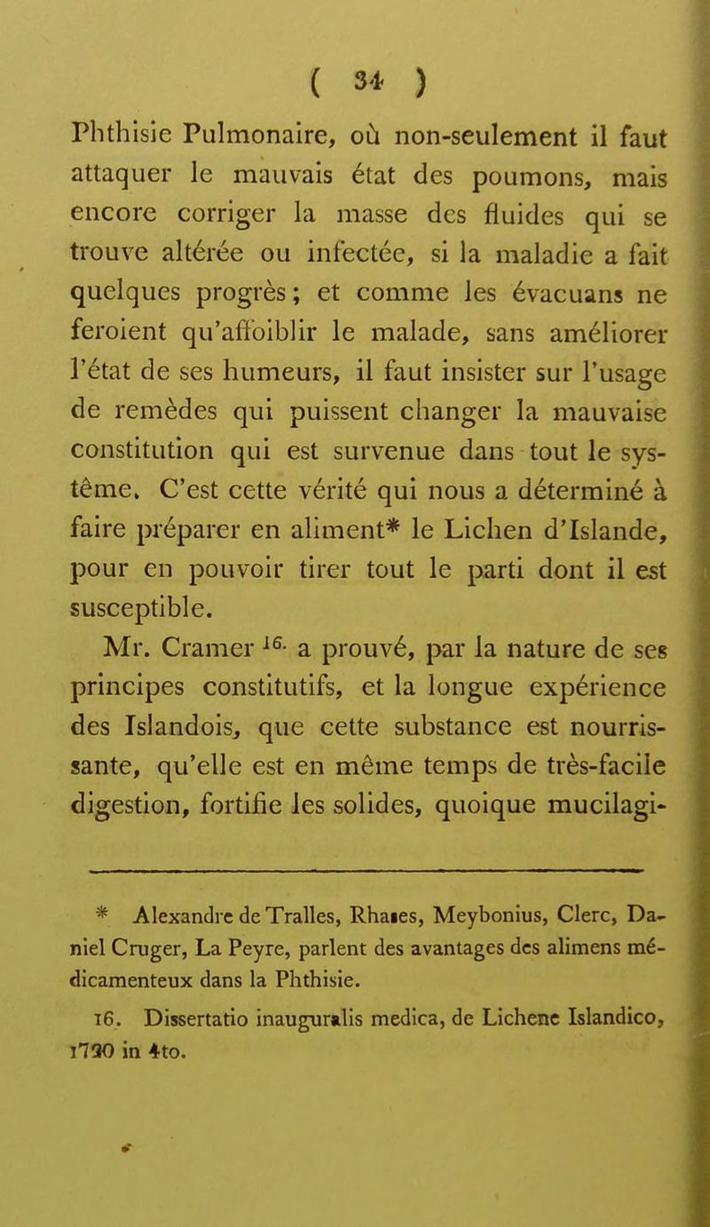 ( 3* ) Phthisie Pulmonaire, où non-seulement il faut attaquer le mauvais état des poumons, mais encore corriger la masse des fluides qui se trouve altérée ou infectée, si la maladie a fait quelques progrès ; et comme les évacuans ne feroient qu'affoiblir le malade, sans améliorer l'état de ses humeurs, il faut insister sur l'usage de remèdes qui puissent changer la mauvaise constitution qui est survenue dans tout le sys- tème. C'est cette vérité qui nous a déterminé à faire préparer en aliment* le Lichen d'Islande, pour en pouvoir tirer tout le parti dont il est susceptible. Mr. Cramer a prouvé, par la nature de ses principes constitutifs, et la longue expérience des Islandois, que cette substance est nourris- sante, qu'elle est en même temps de très-facile digestion, fortifie les solides, quoique mucilagi- * Alexandre de Tralles, Rhaies, Meybonius, Clerc, Da- niel Cruger, La Peyre, parlent des avantages des alimens mé- dicamenteux dans la Phthisie. t6. Dissertatio inaugur»lis medica, de Lichenc Islandico, 1730 in 4to.
