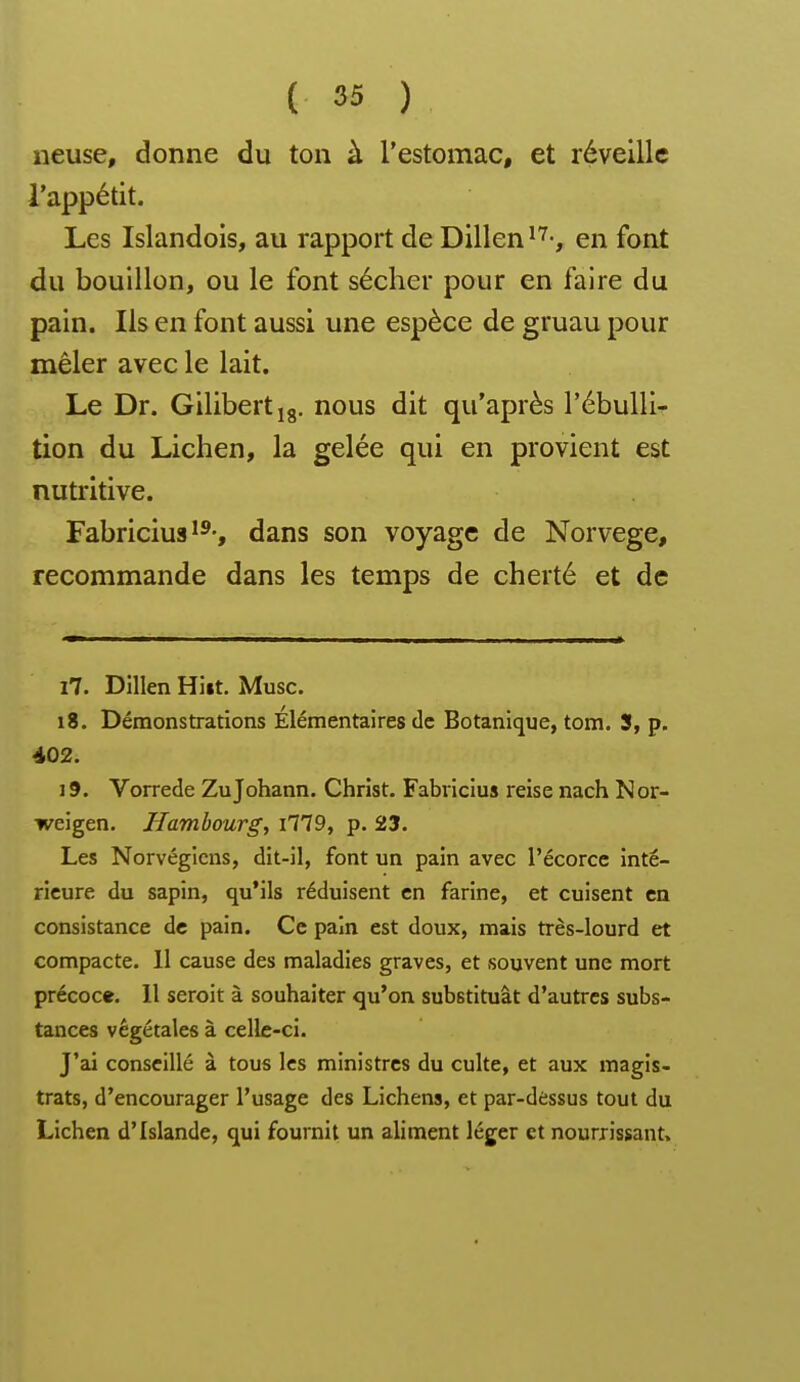 lieuse, donne du ton à l'estomac, et réveille l'appétit. Les Islandois, au rapport de Dillen en font du bouillon, ou le font sécher pour en faire du pain. Ils en font aussi une espèce de gruau pour mêler avec le lait. Le Dr. Gilibertig. nous dit qu'après l'ébulli^ tion du Lichen, la gelée qui en provient est nutritive. Fabricius ï^', dans son voyage de Norvège, recommande dans les temps de cherté et de 17. Dillen Hiit. Musc. 18. Démonstrations Elémentaires de Botanique, tom. S, p. i02. 19. Vorrede ZuJohann. Christ. Fabricius reise nach Nor- weigen. Hambourg, i779, p. 23. Les Norvégiens, dit-il, font un pain avec l'écorce inté- rieure du sapin, qu'ils réduisent en farine, et cuisent en consistance de pain. Ce pain est doux, mais très-lourd et compacte. II cause des maladies graves, et souvent une mort précoce. 11 seroit à souhaiter qu'on substituât d'autres subs- tances végétales à celle-ci. J'ai conseillé à tous les ministres du culte, et aux magis- trats, d'encourager l'usage des Lichens, et par-dessus tout du Lichen d'Islande, qui fournit un aliment léger et nourrissant»