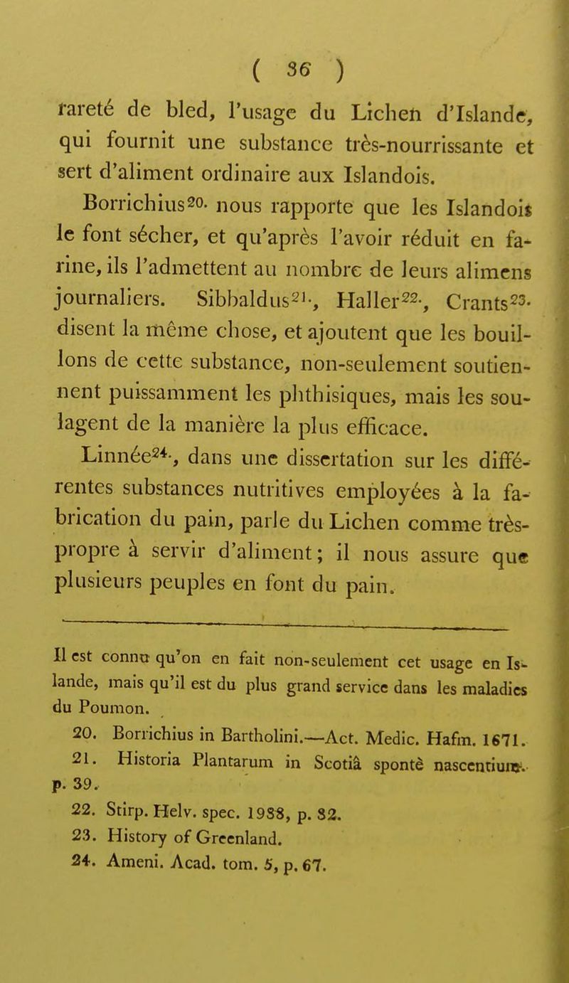 rareté de bled, l'usage du Lichen d'Islande, qui fournit une substance très-nourrissante et sert d'aliment ordinaire aux Islandois. Borrichiusso. nous rapporte que les Islandois le font sécher, et qu'après l'avoir réduit en fa- rine, ils l'admettent au nombre de leurs alimcns journaliers. Sibbaldus^i-, Haller^s-, Crants^s- disent la même chose, et ajoutent que les bouil- lons de cette substance, non-seulement soutien- nent puissamment les phthisiques, mais les sou- lagent de la manière la plus efficace. Linnée2*-, dans une dissertation sur les diffé- rentes substances nutritives employées à la fa- brication du pain, parle du Lichen comme très- propre à servir d'aliment; il nous assure que plusieurs peuples en font du pain. Il est conno qu'on en fait non-seulement cet usage en Isw lande, mais qu'il est du plus grand service dans les maladies du Poumon. 20. Borrichius in Bartholini.~Act. Medic. Hafm. 1671. 21. Historia Plantarum in Scotiâ spontè nasccntiuw. p. 39. 22. Stirp. Helv. spec. 19SS, p. 82. 23. History of Grcenland.