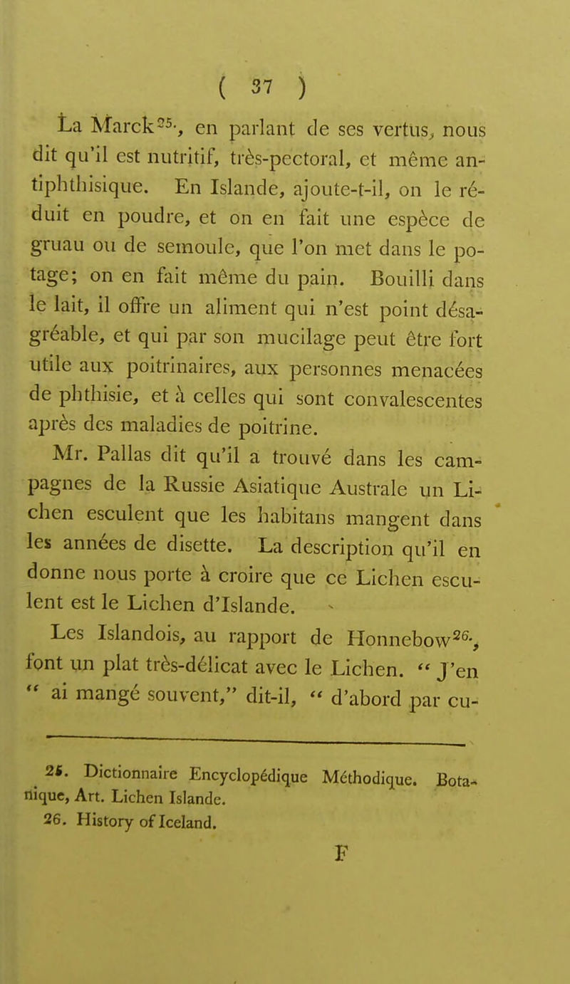 La Marck-^-, en parlant de ses verttiS;, nous dit qu'il est nutritif, très-pectoral, et même an- tiphtbisique. En Islande, ajoute-t-il, on le ré- duit en poudre, et on en fait une espèce de gruau ou de semoule, que l'on met dans le po- tage; on en fait même du pain. Bouilli dans le lait, il offre un aliment qui n'est point désa- gréable, et qui par son mucilage peut être fort utile aux poitrinaires, aux personnes menacées de phthisie, et à celles qui sont convalescentes après des maladies de poitrine. Mr. Pallas dit qu'il a trouvé dans les cam- pagnes de la Russie Asiatique Australe un Li- chen esculent que les habitans mangent dans les années de disette. La description qu'il en donne nous porte à croire que ce Lichen escu- lent est le Lichen d'Islande. Les Islandois, au rapport de Honnebow^S font un plat très-délicat avec le Lichen.  J'en  ai mangé souvent, dit-il,  d'abord par cu- ^ 2«. Dictionnaire Encyclopédique Méthodique. Bota- nique, Art. Lichen Islande. 26. History of Iceland. F