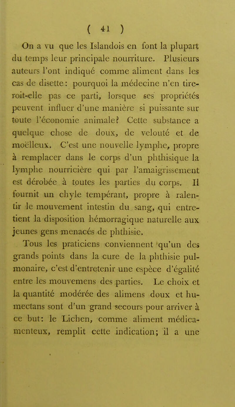 ( « ) On a vu que les Islandois en font la plupart du temps leur principale nourriture. Plusieurs auteurs l'ont indiqué comme aliment dans les cas de disette : pourquoi la médecine n'en tire- roit-elle pas ce parti, lorsque ses propriétés peuvent influer d'une manière si puissante sur toute l'économie animale? Cette substance a quelque chose de doux, de velouté et de moelleux. C'est une nouvelle lymphe, propre à remplacer dans le corps d'un phthisique la lymphe nourricière qui par l'amaigrissement est dérobée à toutes les parties du corps. Il fournit un chyle tempérant, propre à ralen- tir le mouvement intestin du sang, qui entre- tient la disposition hémorragique naturelle aux jeunes gens menacés de phthisie. Tous les praticiens conviennent qu'un des grands points dans la cure de la phthisie pul- monaire, c'est d'entretenir une espèce d'égalité entre les mouvemens des parties. Le choix et la quantité modérée des alimens doux et hu- mectans sont d'un grand secours pour arriver à ce but: le Lichen, comme aliment médica- menteux, remplit cette indication; il a une