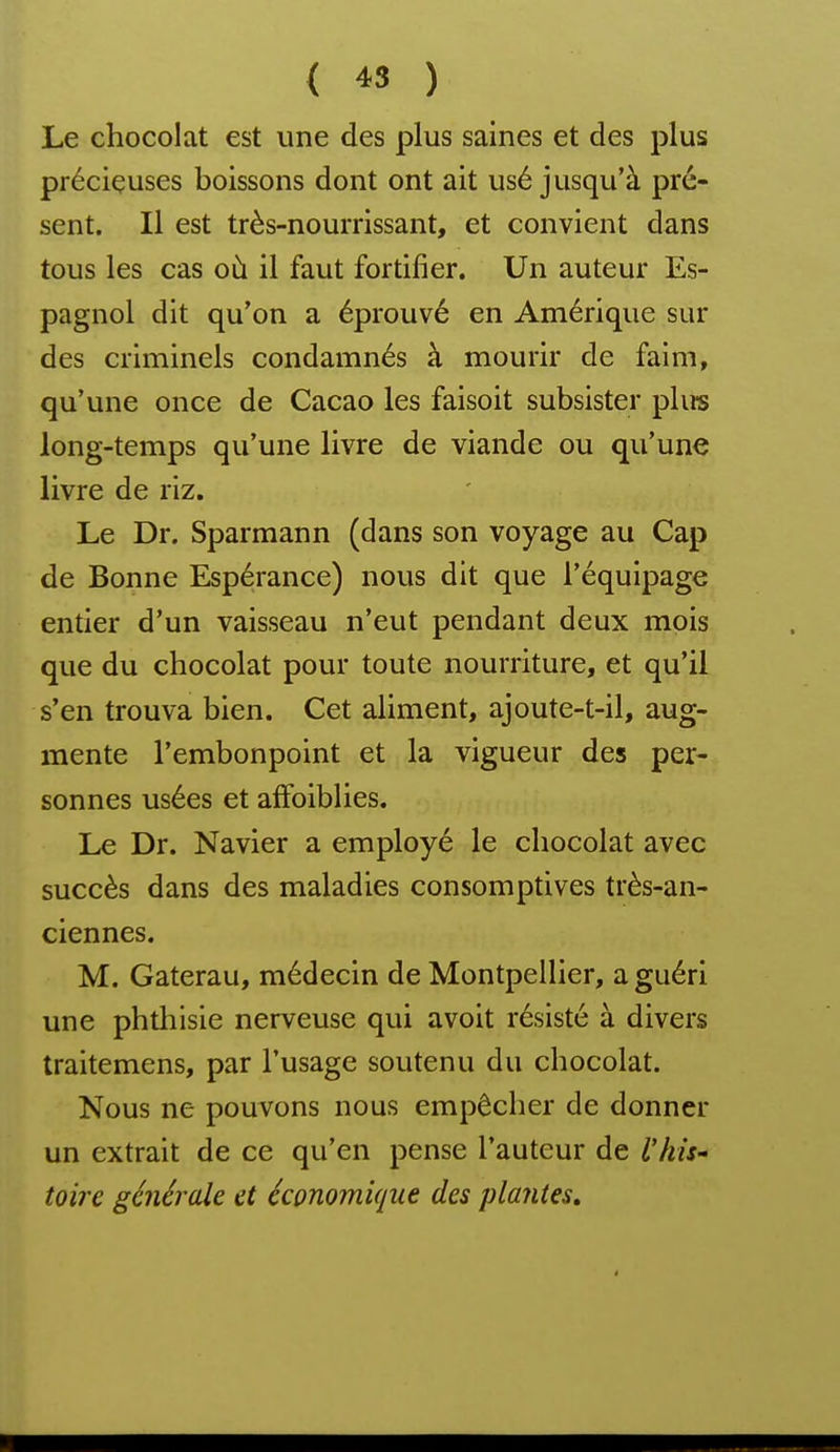 { « ) Le chocolat est une des plus saines et des plus précieuses boissons dont ont ait usé jusqu'à pré- sent. Il est très-nourrissant, et convient dans tous les cas où il faut fortifier. Un auteur Es- pagnol dit qu'on a éprouvé en Amérique sur des criminels condamnés à mourir de faim, qu'une once de Cacao les faisoit subsister plu-s long-temps qu'une livre de viande ou qu'une livre de riz. Le Dr. Sparmann (dans son voyage au Cap de Bonne Espérance) nous dit que l'équipage entier d'un vaisseau n'eut pendant deux mois que du chocolat pour toute nourriture, et qu'il s'en trouva bien. Cet aliment, ajoute-t-il, aug- mente l'embonpoint et la vigueur des per- sonnes usées et alFoiblies. Le Dr. Navier a employé le chocolat avec succès dans des maladies consomptives très-an- ciennes. M. Gaterau, médecin de Montpellier, a guéri une phthisie nerveuse qui avoit résisté à divers traitemens, par l'usage soutenu du chocolat. Nous ne pouvons nous empêcher de donner un extrait de ce qu'en pense l'auteur de l'his' toire générale et économique des plantes»