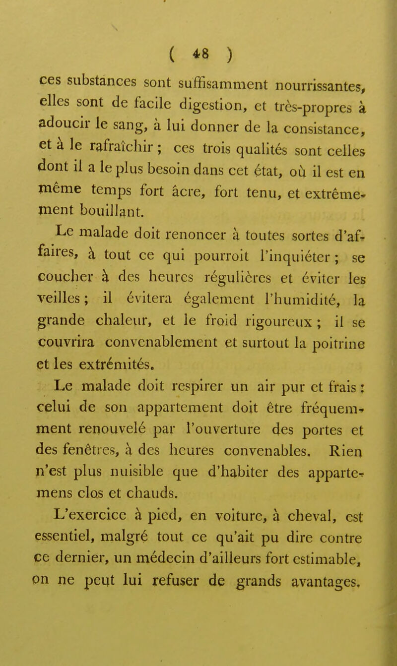 ( *8 ) ces substances sont suffisamment nourrissantes, elles sont de facile digestion, et très-propres à adoucir le sang, à lui donner de la consistance, et à le rafraîchir ; ces trois qualités sont celles dont il a le plus besoin dans cet état, où il est en même temps fort acre, fort tenu, et extrême- ment bouillant. Le malade doit renoncer à toutes sortes d'af- faires, à tout ce qui pourroit l'inquiéter ; se coucher h des heures régulières et éviter les veilles; il évitera également l'humidité, la grande chaleiir, et le froid rigoureux ; il se couvrira convenablement et surtout la poitrine et les extrémités. Le malade doit respirer un air pur et frais : celui de son appartement doit être fréquem-» ment renouvelé par l'ouverture des portes et des fenêtres, à des heures convenables. Rien n'est plus nuisible que d'habiter des apparte^ mens clos et chauds. L'exercice à pied, en voiture, à cheval, est essentiel, malgré tout ce qu'ait pu dire contre ce dernier, un médecin d'ailleurs fort estimable, on ne peut lui refuser de grands avantages.