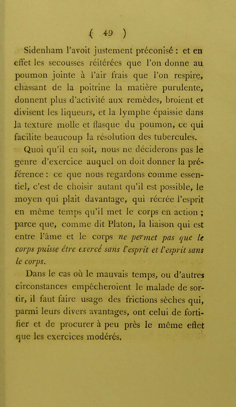 Sidenham l'avoit justement préconisé : et en effet les secousses réitérées que l'on donne au poumon jointe à l'air frais que l'on respire, chassant de la poitrine la matière purulente, donnent plus d'activité aux remèdes, broient et divisent les liqueurs, et la lymphe épaissie dans la texture molle et flasque du poumon, ce qui facilite beaucoup la résolution des tubercules. Quoi qu'il en soit, nous ne déciderons pas le genre d'exercice auquel on doit donner la pré- férence : ce que nous regardons comme essen- tiel, c'est de choisir autant qu'il est possible, le moyen qui plait davantage, qui récrée l'esprit en même temps qu'il met le corps en action ; parce que, comme dit Platon, la liaison qui est entre l'âme et le corps ne permet pas que le corps puisse être ex ercé sans Vesprit et l'esprit sans le corps. Dans le cas oix le mauvais temps, ou d'autres circonstances empêcheroient le malade de sor- tir, il faut faire usage des frictions sèches qui, parmi leurs divers avantages, ont celui de forti- fier et de procurer à peu près le même effet que les exercices modérés.