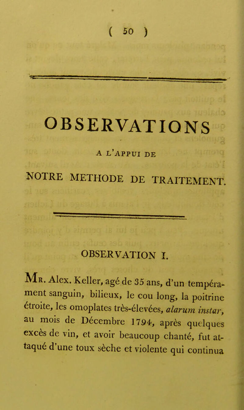 OBSERVATIONS A l'appui de NOTRE METHODE DE TRAITEMENT. OBSERVATION I. Mr. Alex. Keller, âgé de 35 ans, d'un tempéra- ment sanguin, bilieux, le cou long, la poitrine étroite, les omoplates très-élevées, alarum instar, au mois de Décembre 1794, après quelques excès de vin, et avoir beaucoup chanté, fut at- taqué d'une toux sèche et violente qui continua