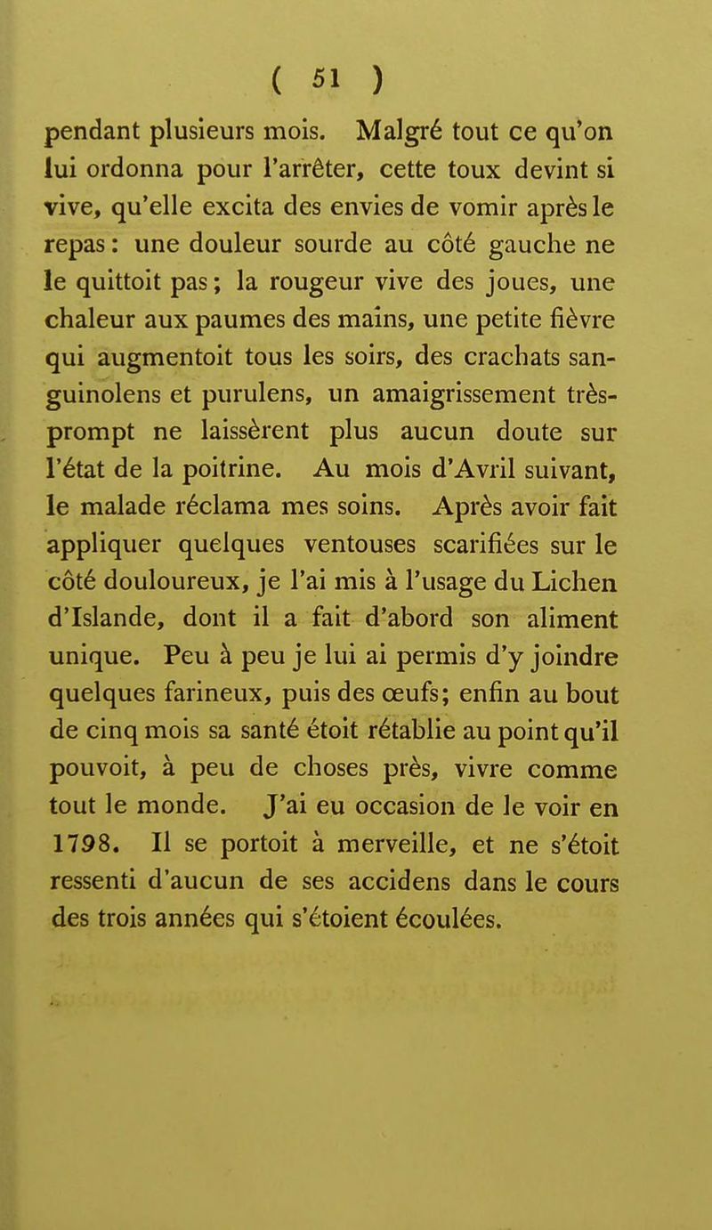 pendant plusieurs mois. Malgré tout ce qu'on lui ordonna pour l'arrêter, cette toux devint si vive, qu'elle excita des envies de vomir après le repas : une douleur sourde au côté gauche ne le quittoit pas ; la rougeur vive des joues, une chaleur aux paumes des mains, une petite fièvre qui augmentoit tous les soirs, des crachats san- guinolens et purulens, un amaigrissement très- prompt ne laissèrent plus aucun doute sur l'état de la poitrine. Au mois d'Avril suivant, le malade réclama mes soins. Après avoir fait appliquer quelques ventouses scarifiées sur le côté douloureux, je l'ai mis à l'usage du Lichen d'Islande, dont il a fait d'abord son aliment unique. Peu à peu je lui ai permis d'y joindre quelques farineux, puis des œufs; enfin au bout de cinq mois sa santé étoit rétablie au point qu'il pouvoit, à peu de choses près, vivre comme tout le monde. J'ai eu occasion de le voir en 1798. Il se portoit à merveille, et ne s'étoit ressenti d'aucun de ses accidens dans le cours des trois années qui s'étoient écoulées.