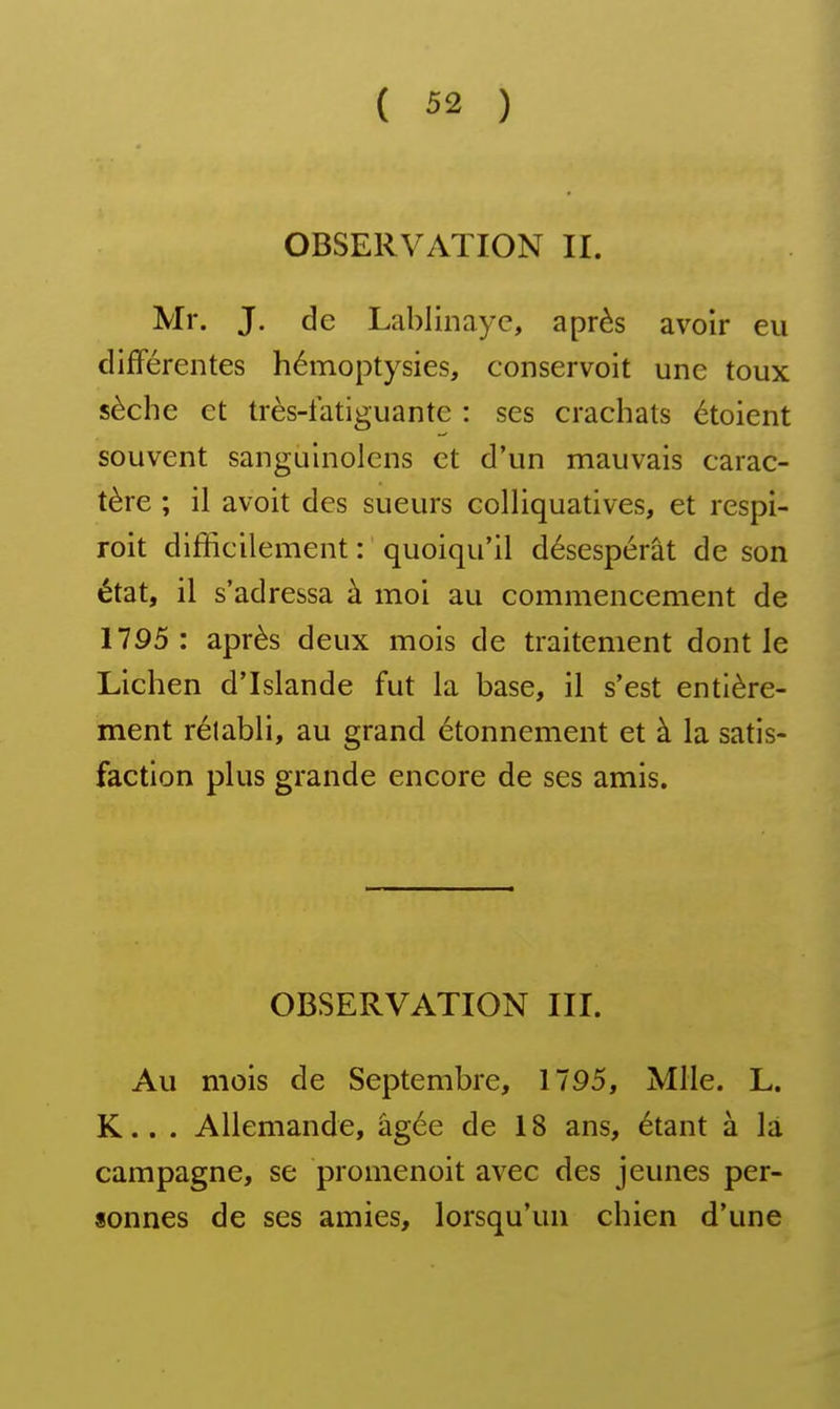 OBSERVATION II. Mr. J. de Lablinaye, après avoir eu différentes hémoptysies, conservoit une toux sèche et très-latiguante : ses crachats étoient souvent sangulnolcns et d'un mauvais carac- tère ; il avoit des sueurs colliquatives, et respi- roit difficilement : quoiqu'il désespérât de son état, il s'adressa à moi au commencement de 1795 : après deux mois de traitement dont le Lichen d'Islande fut la base, il s'est entière- ment rélabli, au grand étonnement et à la satis- faction plus grande encore de ses amis. OBSERVATION III. Au mois de Septembre, 1795, Mlle. L. K.. . Allemande, âgée de 18 ans, étant à la campagne, se promenoit avec des jeunes per- sonnes de ses amies, lorsqu'un chien d'une