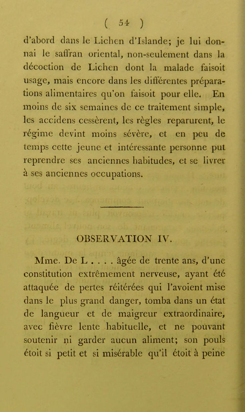 ( 51 ) d'abord dans le Lichen d'Islande; je lui don- nai le saffran oriental, non-seulement dans la décoction de Lichen dont la malade faisoit usage, mais encore dans les différentes prépara- tions alimentaires qu'on faisoit pour elle. En moins de six semaines de ce traitement simple, les accidens cessèrent, les règles reparurent, le régime devint moins sévère, et en peu de temps cette jeune et intéressante personne put reprendre ses anciennes habitudes, et se livrer à ses anciennes occupations. OBSERVATION IV. Mme. De L . , . . âgée de trente ans, d'une constitution extrêmement nerveuse, ayant été attaquée de pertes réitérées qui l'avoient mise dans le plus grand danger, tomba dans un état de langueur et de maigreur extraordinaire, avec fièvre lente habituelle, et ne pouvant soutenir ni garder aucun aliment; son pouls étoit si petit et si misérable qu'il étoit à peine