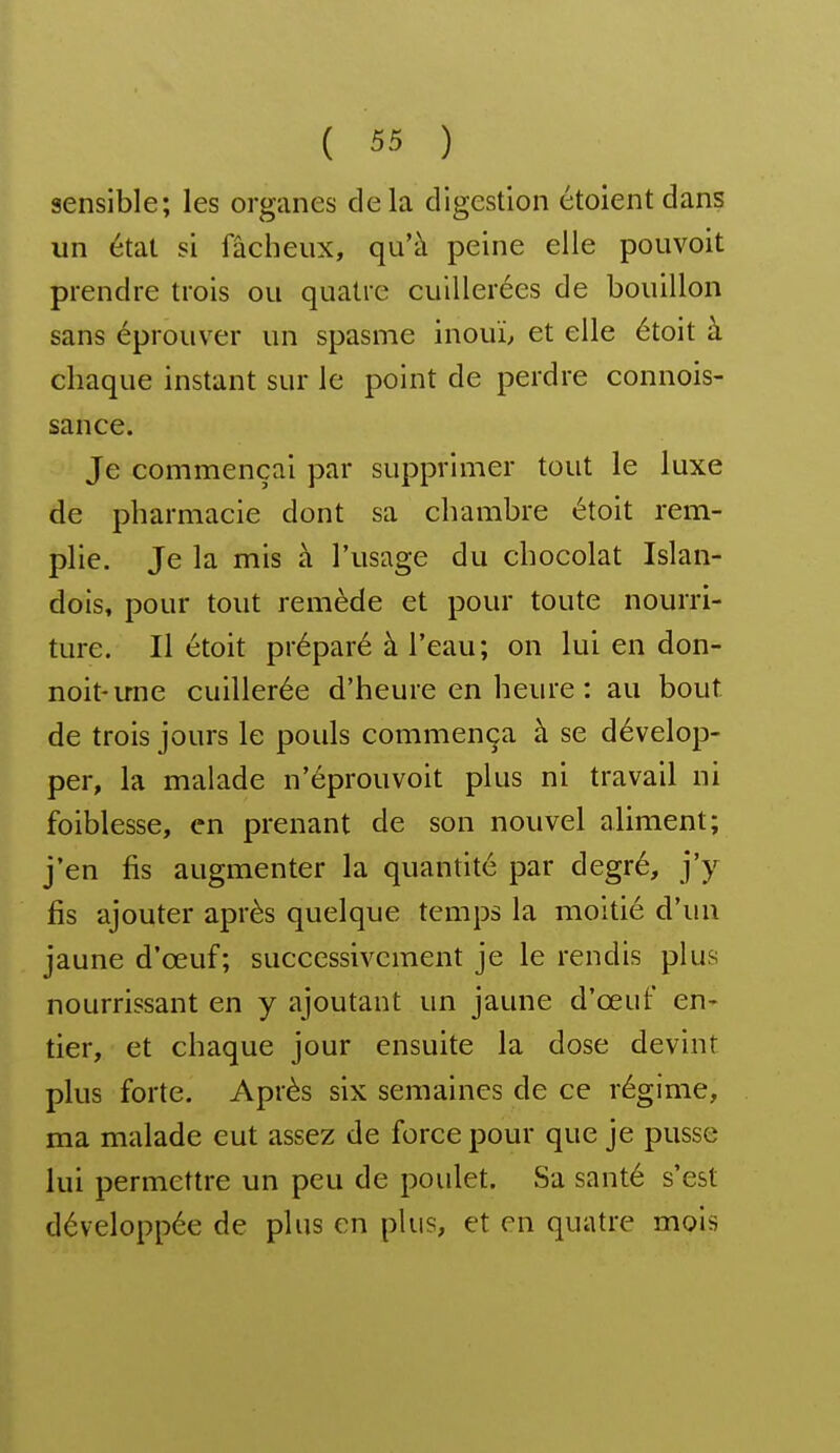 sensible; les organes delà digestion étoient dans un état si fâcheux, qu'à peine elle pouvoit prendre trois ou quatre cuillerées de bouillon sans éprouver un spasme inouï, et elle étoit à chaque instant sur le point de perdre connois- sance. Je commençai par supprimer tout le luxe de pharmacie dont sa chambre étoit rem- plie. Je la mis à l'usage du chocolat Islan- dois, pour tout remède et pour toute nourri- ture. Il étoit préparé à l'eau; on lui en don- noit-une cuillerée d'heure en heure : au bout de trois jours le pouls commença à se dévelop- per, la malade n'éprouvoit plus ni travail ni foiblesse, en prenant de son nouvel aliment; j'en fis augmenter la quantité par degré, j'y fis ajouter après quelque temps la moitié d'mi jaune d'œuf; successivement je le rendis plus nourrissant en y ajoutant un jaune d'œuf en- tier, et chaque jour ensuite la dose devint plus forte. Après six semaines de ce régime, ma malade eut assez de force pour que je pusse lui permettre un peu de poulet. Sa santé s'est développée de plus en plus, et en quatre mois