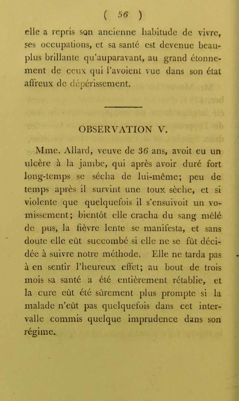 ( 55 ) elle a repris son ancienne habitude de vivre, ses occupations, et sa santé est devenue beau- plus brillante qu'auparavant, au grand étonne- ment de ceux qui l'avoient vue dans son état aft'reux de dépérissement. OBSERVATION V. Mme. Ailard, veuve de 36 ans, avoit eu un ulcère à la jambe, qui après avoir duré fort long-temps se sécha de lui-même; peu de temps après il survint une toux sèche, et si violente que quelquefois il s'ensuivoit un vo- missement; bientôt elle cracha du sang mêlé de pus, la fièvre lente se manifesta, et sans doute elle eût succombé si elle ne se fût déci- dée à suivre notre méthode. Elle ne tarda pas à en sentir l'heureux effet; au bout de trois mois sa santé a été entièrement rétablie, et la cure eut été sûrement plus prompte si la malade n'eût pas quelquefois dans cet inter- valle commis quelque imprudence dans son régime^