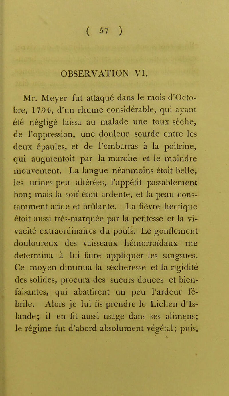 OBSERVATION VL Mr. Meyer fut attaqué dans le mois d'Octo- bre, 17Ô4?, d'un rhume considérable, qui ayant été négligé laissa au malade une toux sèche, de l'oppression, une douleur sourde entre les deux épaules, et de l'embarras à la poitrine, qui augmentoit par la marche et le moindre mouvement. La langue néanmoins étoit belle, les urines peu altérées, l'appétit passablement bon; mais la soif étoit ardente, et la peau cons- tamment aride et brûlante. La fièvre hectique étoit aussi très-marquée par la petitesse et la vi- vacité extraordinaires du pouls. Le gonflement douloureux des vaisseaux hémorroïdaux me détermina à lui faire appliquer les sangsues. Ce moyen diminua la sécheresse et la rigidité des solides, procura des sueurs douces et bien- faisantes, qui abattirent un peu l'ardeur fé- brile. Alors je lui fis prendre le Lichen d'Is- lande; il en fit aussi usage dans ses alimens; le régime fut d'abord absolument végétal; puis,