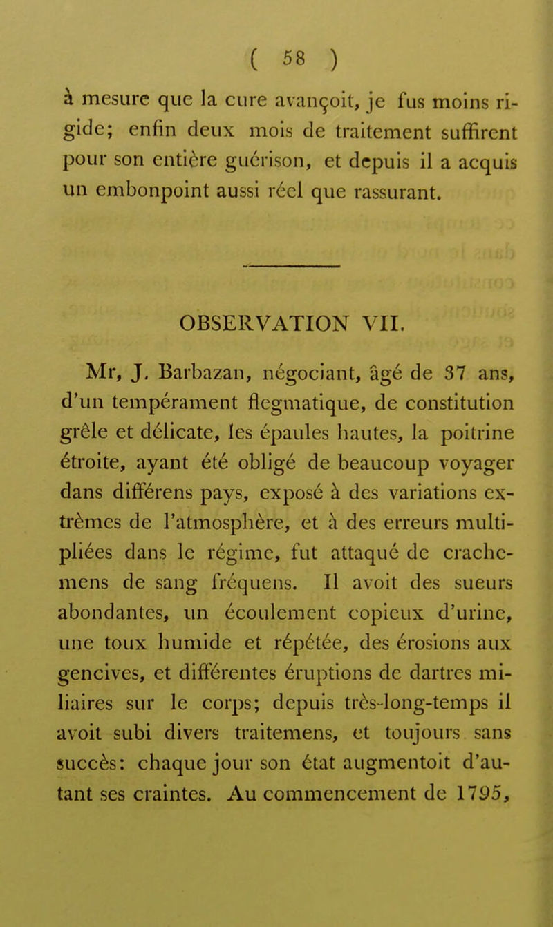 à mesure que la cure avançoit, je fus moins ri- gide; enfin deux mois de traitement suffirent pour son entière guérison, et depuis il a acquis un embonpoint aussi réel que rassurant. OBSERVATION VU. Mr, J. Barbazan, négociant, âgé de 37 ans, d'un tempérament flegmatique, de constitution grêle et délicate, les épaules hautes, la poitrine étroite, ayant été obligé de beaucoup voyager dans différens pays, exposé à des variations ex- trêmes de l'atmosphère, et à des erreurs multi- pliées dans le régime, fut attaqué de crache- mens de sang fréquens. Il avoit des sueurs abondantes, un écoulement copieux d'urine, une toux humide et répétée, des érosions aux gencives, et difierentes éruptions de dartres mi- liaires sur le corps; depuis très-long-temps il avoit subi divers traitemens, et toujours sans succès: chaque jour son état augmentoit d'au- tant ses craintes. Au commencement de 1795,