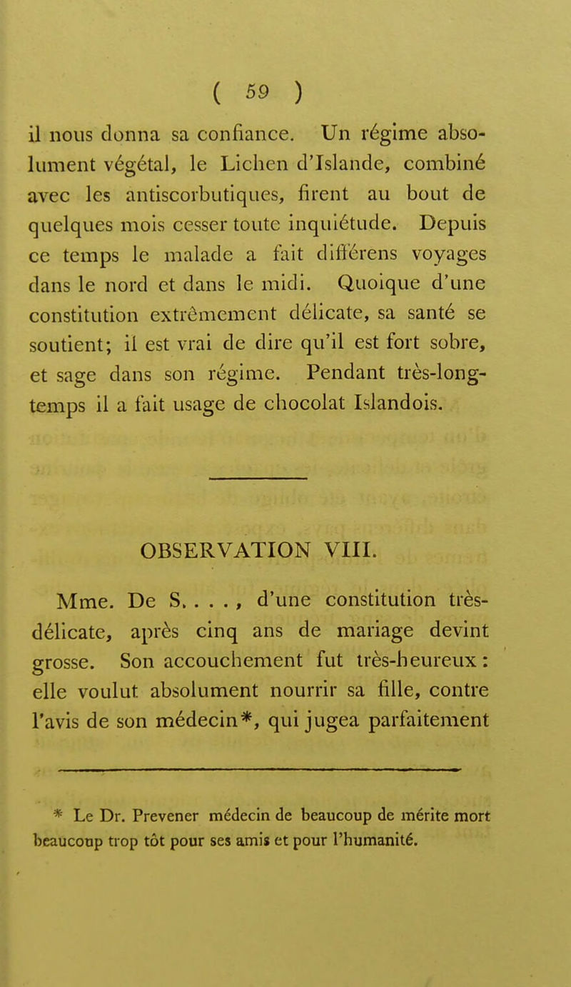 il nous donna sa confiance. Un régime abso- lument végétal, le Lichen d'Islande, combiné avec les antiscoibutiques, firent au bout de quelques mois cesser toute inquiétude. Depuis ce temps le malade a fait ditiérens voyages dans le nord et dans le midi. Quoique d'une constitution extrêmement délicate, sa santé se soutient; il est vrai de dire qu'il est fort sobre, et sage dans son régime. Pendant très-long- temps il a fait usage de chocolat Islandois. OBSERVATION VIII. Mme. De S, . . . , d'une constitution très- délicate, après cinq ans de mariage devint grosse. Son accouchement fut très-heureux : elle voulut absolument nourrir sa fille, contre l'avis de son médecin*, qui jugea parfaitement * Le Dr. Prevener médecin de beaucoup de mérite mort beaucoup trop tôt pour ses amis et pour l'humanité.