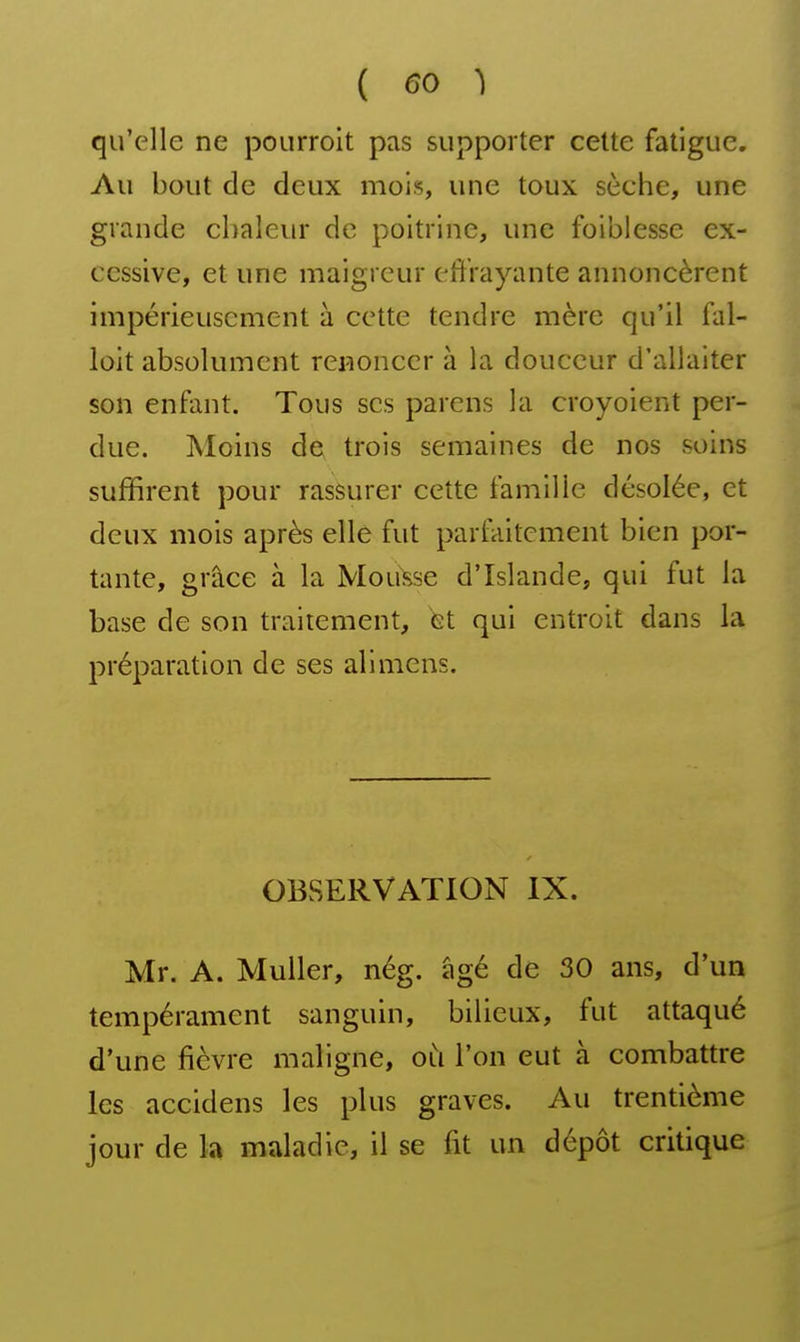 qu'elle ne pourroit pas supporter cette fatigue. Au bout de deux mois, une toux sèche, une grande chaleur de poitrine, une foiblesse ex- cessive, et une maigreur effrayante annoncèrent impérieusement à cette tendre mère qu'il fal- loit absolument renoncer à la douceur d'allaiter son enfant. Tous ses parens la croyoient per- due. Moins de trois semaines de nos soins suffirent pour rassurer cette famille désolée, et deux mois après elle fut parfaitement bien por- tante, grâce à la Mousse d'Islande, qui fut la base de son traitement, et qui entroit dans la préparation de ses alimcns. OBSERVATION IX. Mr. A. MuUer, nég. âgé de 30 ans, d'un tempérament sanguin, bilieux, fut attaqué d'une fièvre maligne, où l'on eut à combattre les accidens les plus graves. Au trentième jour de la maladie, il se fit un dépôt critique