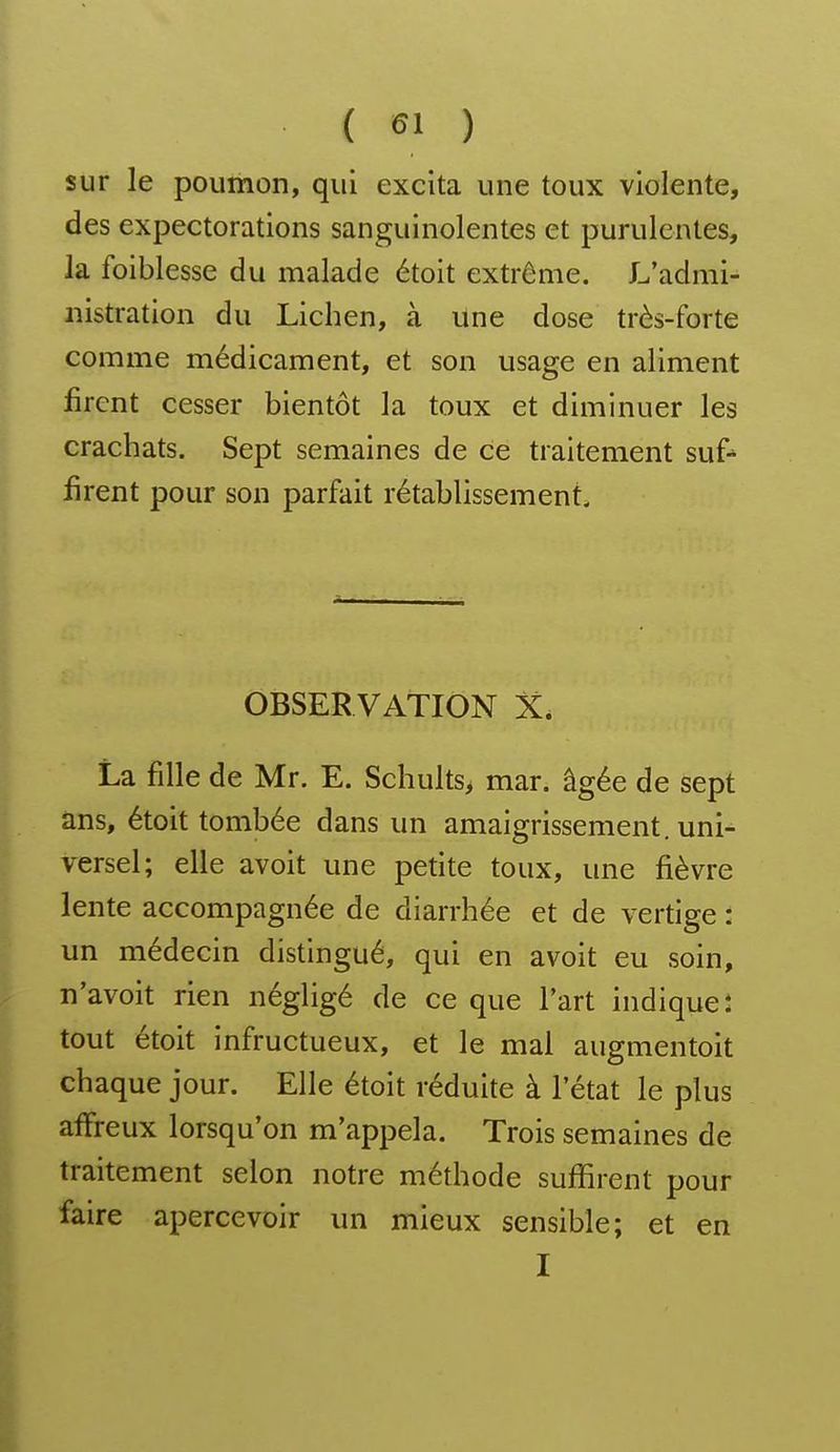 sur le poumon, qui excita une toux violente, des expectorations sanguinolentes et purulentes, la foiblesse du malade étoit extrême. L'admi- nistration du Lichen, à une dose très-forte comme médicament, et son usage en aliment firent cesser bientôt la toux et diminuer les crachats. Sept semaines de ce traitement suf^ firent pour son parfait rétablissement. OBSERVATION X. La fille de Mr. E. Schults> mar. âgée de sept ans, étoit tombée dans un amaigrissement, uni- versel; elle avoit une petite toux, une fièvre lente accompagnée de diarrhée et de vertige : un médecin distingué, qui en avoit eu soin, n'avoit rien négligé de ce que l'art indique* tout étoit infructueux, et le mal augmentoit chaque jour. Elle étoit réduite à l'état le plus affreux lorsqu'on m'appela. Trois semaines de traitement selon notre méthode suffirent pour faire apercevoir un mieux sensible; et en I