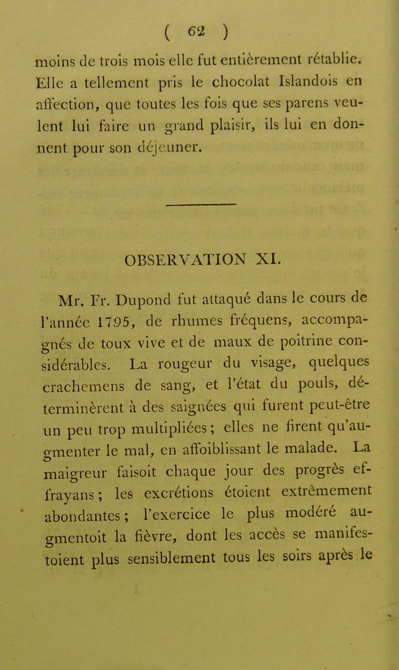 moins de trois mois elle fut entièrement rétablie. Elle a tellement pris le chocolat Islandois en affection, que toutes les fois que ses parens veu- lent lui faire un grand plaisir, ils lui en don- nent pour son déjeuner. OBSERVATION XI. Mr. Fr. Dupond fut attaqué dans le cours de l'année 1795, de rhumes fréquens, accompa- gnés de toux vive et de maux de poitrine con- sidérables. La rougeur du visage, quelques crachemens de sang, et l'état du pouls, dé- terminèrent à des saignées qui furent peut-être un peu trop multipliées ; elles ne firent qu'au- o-menter le mal, en affoiblissant le malade. La maigreur faisoit chaque jour des progrès ef- frayans; les excrétions étoicnt extrêmement abondantes; l'exercice le plus modéré au- gmentoit la fièvre, dont les accès se manifes- toient plus sensiblement tous les soirs après le