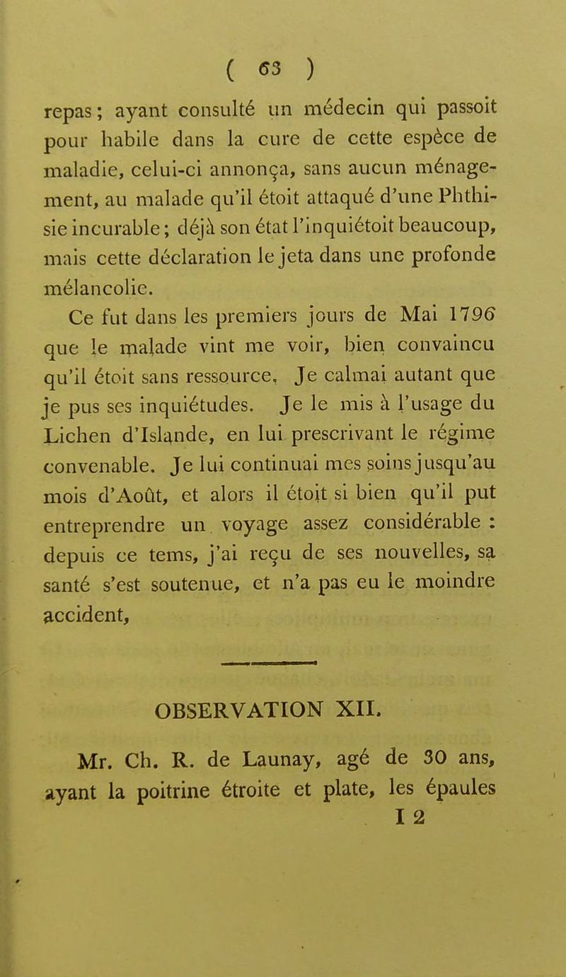 ( <53 ) repas; ayant consulté un médecin qui passoit pour habile dans la cure de cette espèce de maladie, celui-ci annonça, sans aucun ménage- ment, au malade qu'il étoit attaqué d'une Phthi- sie incurable ; déjà son état l'inquiétoit beaucoup, mais cette déclaration le jeta dans une profonde mélancolie. Ce fut dans les premiers jours de Mai 1196 que le iTialade vint me voir, bien convaincu qu'il étoit sans ressource. Je calmai autant que je pus ses inquiétudes. Je le mis à l'usage du Lichen d'Islande, en lui prescrivant le régime convenable. Je lui continuai mes soins jusqu'au mois d'Août, et alors il étojt si bien qu'il put entreprendre un voyage assez considérable : depuis ce tems, j'ai reçu de ses nouvelles, sa santé s'est soutenue, et n'a pas eu le moindre accident. OBSERVATION XII. Mr. Ch. R. de Launay, âgé de 30 ans, ayant la poitrine étroite et plate, les épaules 12
