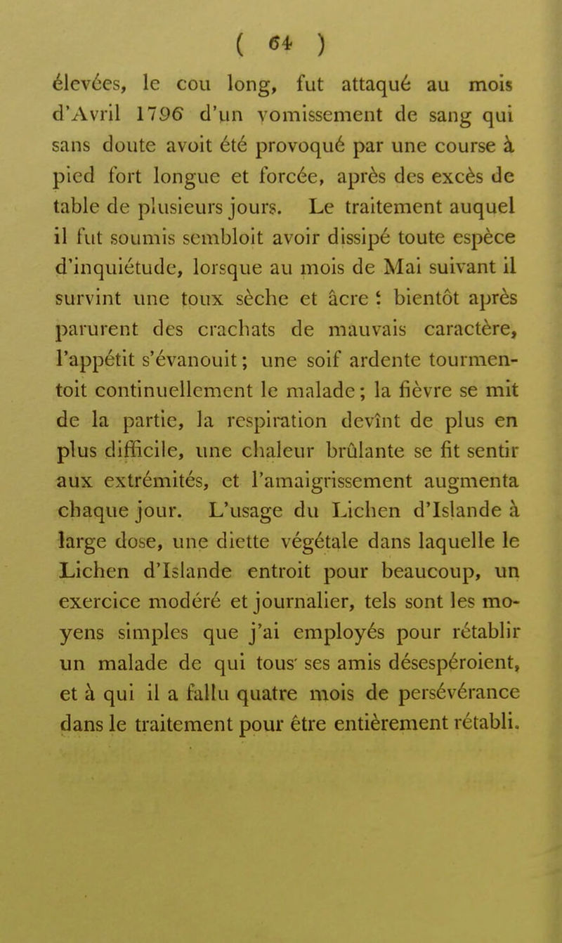 élevées, le cou long, fut attaqué au mois d'Avril 1196 d'un vomissement de sang qui sans doute avoit été provoqué par une course à pied fort longue et forcée, après des excès de table de plusieurs jours. Le traitement auquel il fut soumis sembloit avoir dissipé toute espèce d'inquiétude, lorsque au mois de Mai suivant il survint une toux sèche et acre t bientôt après parurent des crachats de mauvais caractère, l'appétit s'évanouit ; une soif ardente tourmen- toit continuellement le malade ; la fièvre se mit de la partie, la respiration devînt de plus en plus difficile, une chaleur brûlante se fit sentir aux extrémités, et l'amaigrissement augmenta chaque jour. L'usage du Lichen d'Islande à large dose, une diette végétale dans laquelle le Lichen d'Islande entroit pour beaucoup, un exercice modéré et journalier, tels sont les mo- yens simples que j'ai employés pour rétablir un malade de qui tous' ses amis désespéroient, et à qui il a fallu quatre mois de persévérance dans le traitement pour être entièrement rétabli.