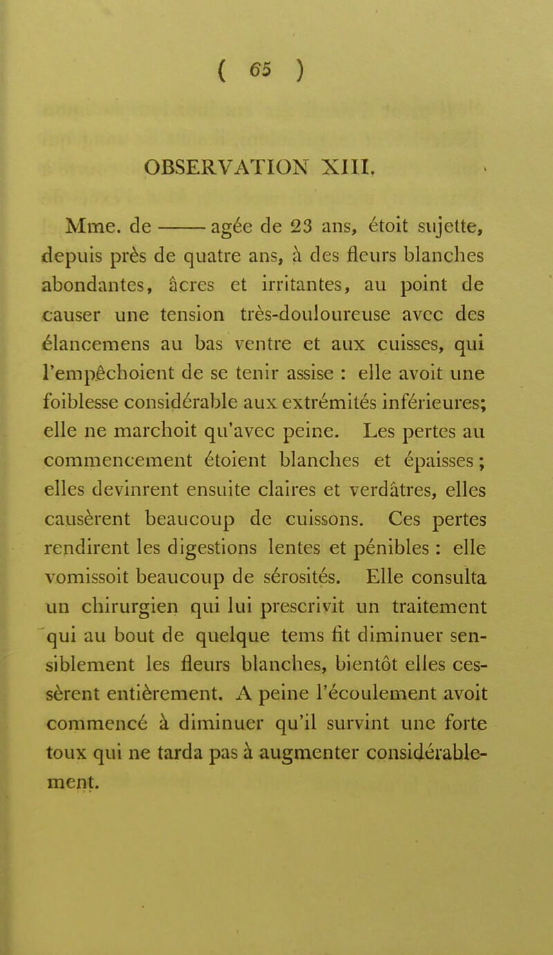 OBSERVATION XIII. Mme. de âgée de 23 ans, étolt sujette, depuis près de quatre ans, à des fleurs blanches abondantes, âcres et irritantes, au point de causer une tension très-douloureuse avec des élancemens au bas ventre et aux cuisses, qui Tempêchoient de se tenir assise : elle avoit une foiblesse considérable aux extrémités inférieures; elle ne marchoit qu'avec peine. Les pertes au commencement étoient blanches et épaisses ; elles devinrent ensuite claires et verdâtres, elles causèrent beaucoup de cuissons. Ces pertes rendirent les digestions lentes et pénibles : elle vomissoit beaucoup de sérosités. Elle consulta un chirurgien qui lui prescrivit un traitement qui au bout de quelque tems fit diminuer sen- siblement les fleurs blanches, bientôt elles ces- sèrent entièrement. A peine l'écoulement avoit commencé à diminuer qu'il survint une forte toux qui ne tarda pas à augmenter considérable- ment.