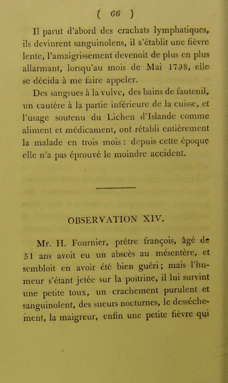 ( ^6 ) Il parut d'abord des crachats lymphatiques, ils devinrent sanguinolens, il s'établit une fièvre lente, ramaigrissement devenoit de plus en plus allarmant, lorsqu'au mois de Mai 1758, elle se décida à me taire appeler. Des sangsues à la vulve, des bains de fauteuil, un cautère à la partie inférieure de la cuisse, et l'usage soutenu du Lichen d'Islande comme aliment et médicament, ont rétabli entièrement la malade en trois mois : depuis cette époque elle n'a pas éprouvé le moindre accident. OBSERVATION XIV. Mr. H. Fournier, prêtre françois, âgé de 51 ans avoit eu un abscès au mésentère, et sembloit en avoir été bien guéri; mais l'hu- meur s'étant jetée sur la poitrine, il lui survint une petite toux, un crachement purulent et sanguinolent, des sueurs nocturnes, le dessèche- ment, la maigreur, enfin une petite fièvre qui