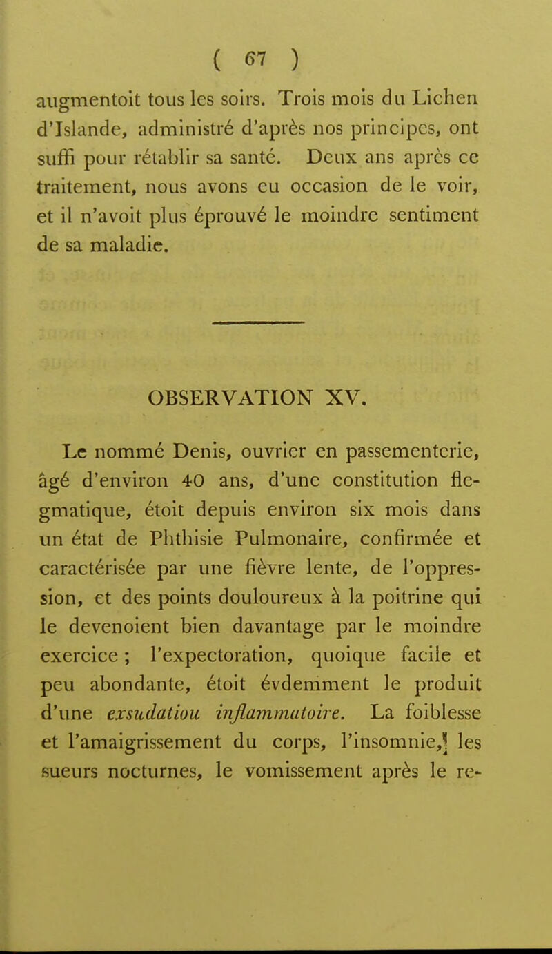 augmentoit tous les soirs. Trois mois du Lichen d'Islande, administré d'après nos principes, ont suffi pour rétablir sa santé. Deux ans après ce traitement, nous avons eu occasion de le voir, et il n'avoit plus éprouvé le moindre sentiment de sa maladie. OBSERVATION XV. Le nommé Denis, ouvrier en passementerie, âgé d'environ 40 ans, d'une constitution fle- gmatique, étoit depuis environ six mois dans un état de Phthisie Pulmonaire, confirmée et caractérisée par une fièvre lente, de l'oppres- sion, et des points douloureux à la poitrine qui le devenoient bien davantage par le moindre exercice ; l'expectoration, quoique facile et peu abondante, étoit évdemment le produit d'une exshdatiou ijiflammutoire. La foiblesse et l'amaigrissement du corps, rinsomnie,] les sueurs nocturnes, le vomissement après le re-